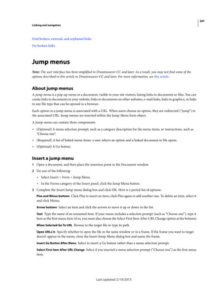 347
Linking and navigation
Last updated 2/19/2015
Find broken, external, and orphaned links
Fix broken links
Jump menus
Note: The user interface has been simplified in Dreamweaver CC and later. As a result, you may not find some of the
options described in this article in Dreamweaver CC and later. For more information, see this article.
About jump menus
A jump menu is a pop-up menu in a document, visible to your site visitors, listing links to documents or files. You can
create links to documents in your website, links to documents on other websites, e-mail links, links to graphics, or links
to any file type that can be opened in a browser.
Each option in a jump menu is associated with a URL. When users choose an option, they are redirected (“jump”) to
the associated URL. Jump menus are inserted within the Jump Menu form object.
A jump menu can contain three components:
• (Optional) A menu selection prompt, such as a category description for the menu items, or instructions, such as
“Choose one”.
• (Required) A list of linked menu items: a user selects an option and a linked document or file opens.
• (Optional) A Go button.
Insert a jump menu
1 Open a document, and then place the insertion point in the Document window.
2 Do one of the following:
• Select Insert > Form > Jump Menu.
• In the Forms category of the Insert panel, click the Jump Menu button.
3 Complete the Insert Jump menu dialog box and click OK. Here is a partial list of options:
Plus and Minus buttons Click Plus to insert an item; click Plus again to add another one. To delete an item, select it
and click Minus.
Arrow buttons Select an item and click the arrows to move it up or down in the list.
Text Type the name of an unnamed item. If your menu includes a selection prompt (such as “Choose one”), type it
here as the first menu item (if so, you must also choose the Select First Item After URL Change option at the bottom).
When Selected Go To URL Browse to the target file or type its path.
Open URLs In Specify whether to open the file in the same window or in a frame. If the frame you want to target
doesn’t appear in the menu, close the Insert Jump Menu dialog box and name the frame.
Insert Go Button After Menu Select to insert a Go button rather than a menu selection prompt.
Select First Item After URL Change Select if you inserted a menu selection prompt (“Choose one”) as the first menu
item.
 
