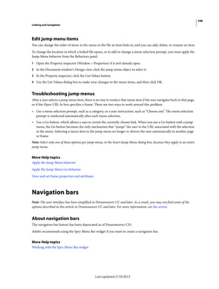 348
Linking and navigation
Last updated 2/19/2015
Edit jump menu items
You can change the order of items in the menu or the file an item links to, and you can add, delete, or rename an item.
To change the location in which a linked file opens, or to add or change a menu selection prompt, you must apply the
Jump Menu behavior from the Behaviors panel.
1 Open the Property inspector (Window > Properties) if it isn’t already open.
2 In the Document window’s Design view, click the jump menu object to select it.
3 In the Property inspector, click the List Values button.
4 Use the List Values dialog box to make your changes to the menu items, and then click OK.
Troubleshooting jump menus
After a user selects a jump menu item, there is no way to reselect that menu item if the user navigates back to that page,
or if the Open URL In box specifies a frame. There are two ways to work around this problem:
• Use a menu selection prompt, such as a category, or a user instruction, such as “Choose one”. The menu selection
prompt is reselected automatically after each menu selection.
• Use a Go button, which allows a user to revisit the currently chosen link. When you use a Go button with a jump
menu, the Go button becomes the only mechanism that “jumps” the user to the URL associated with the selection
in the menu. Selecting a menu item in the jump menu no longer re-directs the user automatically to another page
or frame.
Note: Select only one of these options per jump menu, in the Insert Jump Menu dialog box, because they apply to an entire
jump menu.
More Help topics
Apply the Jump Menu behavior
Apply the Jump Menu Go behavior
View and set frame properties and attributes
Navigation bars
Note: The user interface has been simplified in Dreamweaver CC and later. As a result, you may not find some of the
options described in this article in Dreamweaver CC and later. For more information, see this article.
About navigation bars
The navigation bar feature has been deprecated as of Dreamweaver CS5.
Adobe recommends using the Spry Menu Bar widget if you want to create a navigation bar.
More Help topics
Working with the Spry Menu Bar widget
 