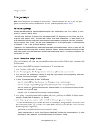 349
Linking and navigation
Last updated 2/19/2015
Image maps
Note: The user interface has been simplified in Dreamweaver CC and later. As a result, you may not find some of the
options described in this article in Dreamweaver CC and later. For more information, see this article.
About image maps
An image map is an image that has been divided into regions called hotspots; when a user clicks a hotspot, an action
occurs (for example, a new file opens).
Client-side image maps store the hypertext link information in the HTML document—not in a separate map file as
server-side image maps do. When a site visitor clicks a hotspot in the image, the associated URL is sent directly to the
server. This makes client-side image maps faster than server-side image maps, because the server does not need to
interpret where the visitor clicked. Client-side image maps are supported by Netscape Navigator 2.0 and later versions,
NCSA Mosaic 2.1 and 3.0, and all versions of Internet Explorer.
Dreamweaver does not alter references to server-side image maps in existing documents; you can use both client-side
image maps and server-side image maps in the same document. However, browsers that support both types of image
maps give priority to client-side image maps. To include a server-side image map in a document, you must write the
appropriate HTML code.
Insert client-side image maps
When you insert a client-side image map, you create a hotspot area and then define a link that opens when a user clicks
the hotspot area.
Note: You can create multiple hotspot areas, but they are part of the same image map.
1 In the Document window, select the image.
2 In the Property inspector, click the expander arrow in the lower-right corner to see all properties.
3 In the Map Name box, enter a unique name for the image map. If you are using multiple image maps in the same
document, make sure each map has a unique name.
4 To define the image map areas, do one of the following:
• Select the circle tool and drag the pointer over the image to create a circular hotspot.
• Select the rectangle tool and drag the pointer over the image to create a rectangular hotspot.
• Select the polygon tool and define an irregularly shaped hotspot by clicking once for each corner point. Click
the arrow tool to close the shape.
After you create the hotspot, the hotspot Property inspector appears.
5 In the hotspot Property inspector’s Link box, click the folder icon to browse to and select the file you want to
open when the user clicks the hotspot, or type the path.
6 In the Target pop-up menu, select the window in which the file should open or type its name.
The names of all the frames you’ve named in the current document appear in the pop-up list. If you specify a frame
that doesn’t exist, the linked page loads into a new window that has the name you specified. You can also select from
the following reserved target names:
• _blank loads the linked file into a new, unnamed browser window.
• _parent loads the linked file into the parent frameset or window of the frame that contains the link. If the frame
containing the link is not nested, the linked file loads into the full browser window.
 