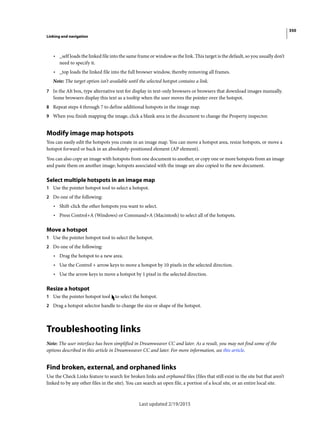 350
Linking and navigation
Last updated 2/19/2015
• _self loads the linked file into the same frame or window as the link. This target is the default, so you usually don’t
need to specify it.
• _top loads the linked file into the full browser window, thereby removing all frames.
Note: The target option isn’t available until the selected hotspot contains a link.
7 In the Alt box, type alternative text for display in text-only browsers or browsers that download images manually.
Some browsers display this text as a tooltip when the user moves the pointer over the hotspot.
8 Repeat steps 4 through 7 to define additional hotspots in the image map.
9 When you finish mapping the image, click a blank area in the document to change the Property inspector.
Modify image map hotspots
You can easily edit the hotspots you create in an image map. You can move a hotspot area, resize hotspots, or move a
hotspot forward or back in an absolutely-positioned element (AP element).
You can also copy an image with hotspots from one document to another, or copy one or more hotspots from an image
and paste them on another image; hotspots associated with the image are also copied to the new document.
Select multiple hotspots in an image map
1 Use the pointer hotspot tool to select a hotspot.
2 Do one of the following:
• Shift-click the other hotspots you want to select.
• Press Control+A (Windows) or Command+A (Macintosh) to select all of the hotspots.
Move a hotspot
1 Use the pointer hotspot tool to select the hotspot.
2 Do one of the following:
• Drag the hotspot to a new area.
• Use the Control + arrow keys to move a hotspot by 10 pixels in the selected direction.
• Use the arrow keys to move a hotspot by 1 pixel in the selected direction.
Resize a hotspot
1 Use the pointer hotspot tool to select the hotspot.
2 Drag a hotspot selector handle to change the size or shape of the hotspot.
Troubleshooting links
Note: The user interface has been simplified in Dreamweaver CC and later. As a result, you may not find some of the
options described in this article in Dreamweaver CC and later. For more information, see this article.
Find broken, external, and orphaned links
Use the Check Links feature to search for broken links and orphaned files (files that still exist in the site but that aren’t
linked to by any other files in the site). You can search an open file, a portion of a local site, or an entire local site.
 