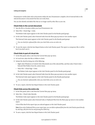 351
Linking and navigation
Last updated 2/19/2015
Dreamweaver verifies links only to documents within the site; Dreamweaver compiles a list of external links in the
selected document or documents but does not verify them.
You can also identify and delete files that are no longer used by other files in your site.
Check links in the current document
1 Save the file to a location within your local Dreamweaver site.
2 Select File > Check Page > Links.
The Broken Links report appears in the Link Checker panel (in the Results panel group).
3 In the Link Checker panel, select External Links from the Show pop-up menu to view another report.
The External Links report appears in the Link Checker panel (in the Results panel group).
You can check for orphaned files when you check links across an entire site.
4 To save the report, click the Save Report button in the Link Checker panel. The report is a temporary file; it will be
lost if you don’t save it.
Check links in part of a local site
1 In the Files panel, select a site from the Current Sites pop-up menu.
2 In Local view, select the files or folders to check.
3 Initiate the check by doing one of the following:
• Right-click (Windows) or Control-click (Macintosh) one of the selected files, and then select Check Links >
Selected Files/Folders from the context menu.
• Select File > Check Page > Links.
The Broken Links report appears in the Link Checker panel (in the Results panel group).
4 In the Link Checker panel, select External Links from the Show pop-up menu to view another report.
The External Links report appears in the Link Checker panel (in the Results panel group).
You can check for orphaned files when you check links across an entire site.
5 To save a report, click the Save Report button in the Link Checker panel.
Check links across the entire site
1 In the Files panel, select a site from the Current Sites pop-up menu.
2 Select Site > Check Links Sitewide.
The Broken Links report appears in the Link Checker panel (in the Results panel group).
3 In the Link Checker panel, select External Links or Orphaned Files from the Show pop-up menu to view another
report.
A list of files that fit the report type you selected appears in the Link Checker panel.
Note: If you select Orphaned Files as your report type, you can delete orphaned files from the Link Checker panel directly
by selecting a file from the list and pressing the Delete key.
4 To save a report, click the Save Report button in the Link Checker panel.
 