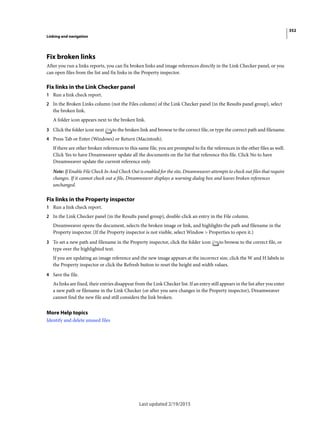 352
Linking and navigation
Last updated 2/19/2015
Fix broken links
After you run a links reports, you can fix broken links and image references directly in the Link Checker panel, or you
can open files from the list and fix links in the Property inspector.
Fix links in the Link Checker panel
1 Run a link check report.
2 In the Broken Links column (not the Files column) of the Link Checker panel (in the Results panel group), select
the broken link.
A folder icon appears next to the broken link.
3 Click the folder icon next to the broken link and browse to the correct file, or type the correct path and filename.
4 Press Tab or Enter (Windows) or Return (Macintosh).
If there are other broken references to this same file, you are prompted to fix the references in the other files as well.
Click Yes to have Dreamweaver update all the documents on the list that reference this file. Click No to have
Dreamweaver update the current reference only.
Note: If Enable File Check In And Check Out is enabled for the site, Dreamweaver attempts to check out files that require
changes. If it cannot check out a file, Dreamweaver displays a warning dialog box and leaves broken references
unchanged.
Fix links in the Property inspector
1 Run a link check report.
2 In the Link Checker panel (in the Results panel group), double-click an entry in the File column.
Dreamweaver opens the document, selects the broken image or link, and highlights the path and filename in the
Property inspector. (If the Property inspector is not visible, select Window > Properties to open it.)
3 To set a new path and filename in the Property inspector, click the folder icon to browse to the correct file, or
type over the highlighted text.
If you are updating an image reference and the new image appears at the incorrect size, click the W and H labels in
the Property inspector or click the Refresh button to reset the height and width values.
4 Save the file.
As links are fixed, their entries disappear from the Link Checker list. If an entry still appears in the list after you enter
a new path or filename in the Link Checker (or after you save changes in the Property inspector), Dreamweaver
cannot find the new file and still considers the link broken.
More Help topics
Identify and delete unused files
 
