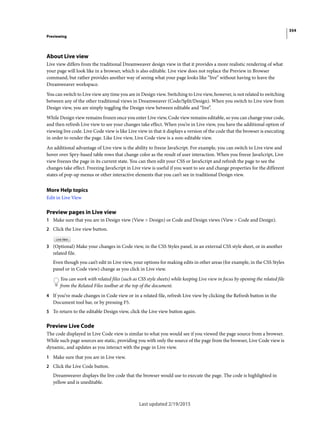 354
Previewing
Last updated 2/19/2015
About Live view
Live view differs from the traditional Dreamweaver design view in that it provides a more realistic rendering of what
your page will look like in a browser, which is also editable. Live view does not replace the Preview in Browser
command, but rather provides another way of seeing what your page looks like “live” without having to leave the
Dreamweaver workspace.
You can switch to Live view any time you are in Design view. Switching to Live view, however, is not related to switching
between any of the other traditional views in Dreamweaver (Code/Split/Design). When you switch to Live view from
Design view, you are simply toggling the Design view between editable and “live”.
While Design view remains frozen once you enter Live view, Code view remains editable, so you can change your code,
and then refresh Live view to see your changes take effect. When you’re in Live view, you have the additional option of
viewing live code. Live Code view is like Live view in that it displays a version of the code that the browser is executing
in order to render the page. Like Live view, Live Code view is a non-editable view.
An additional advantage of Live view is the ability to freeze JavaScript. For example, you can switch to Live view and
hover over Spry-based table rows that change color as the result of user interaction. When you freeze JavaScript, Live
view freezes the page in its current state. You can then edit your CSS or JavaScript and refresh the page to see the
changes take effect. Freezing JavaScript in Live view is useful if you want to see and change properties for the different
states of pop-up menus or other interactive elements that you can’t see in traditional Design view.
More Help topics
Edit in Live View
Preview pages in Live view
1 Make sure that you are in Design view (View > Design) or Code and Design views (View > Code and Design).
2 Click the Live view button.
3 (Optional) Make your changes in Code view, in the CSS Styles panel, in an external CSS style sheet, or in another
related file.
Even though you can’t edit in Live view, your options for making edits in other areas (for example, in the CSS Styles
panel or in Code view) change as you click in Live view.
You can work with related files (such as CSS style sheets) while keeping Live view in focus by opening the related file
from the Related Files toolbar at the top of the document.
4 If you’ve made changes in Code view or in a related file, refresh Live view by clicking the Refresh button in the
Document tool bar, or by pressing F5.
5 To return to the editable Design view, click the Live view button again.
Preview Live Code
The code displayed in Live Code view is similar to what you would see if you viewed the page source from a browser.
While such page sources are static, providing you with only the source of the page from the browser, Live Code view is
dynamic, and updates as you interact with the page in Live view.
1 Make sure that you are in Live view.
2 Click the Live Code button.
Dreamweaver displays the live code that the browser would use to execute the page. The code is highlighted in
yellow and is uneditable.
 