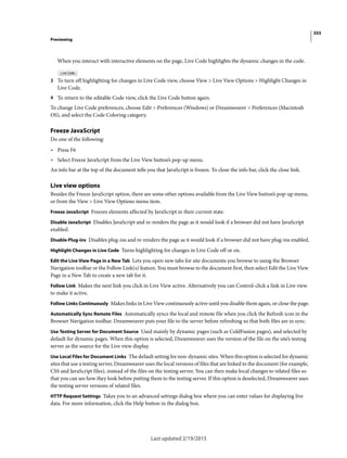 355
Previewing
Last updated 2/19/2015
When you interact with interactive elements on the page, Live Code highlights the dynamic changes in the code.
3 To turn off highlighting for changes in Live Code view, choose View > Live View Options > Highlight Changes in
Live Code.
4 To return to the editable Code view, click the Live Code button again.
To change Live Code preferences, choose Edit > Preferences (Windows) or Dreamweaver > Preferences (Macintosh
OS), and select the Code Coloring category.
Freeze JavaScript
Do one of the following:
• Press F6
• Select Freeze JavaScript from the Live View button’s pop-up menu.
An info bar at the top of the document tells you that JavaScript is frozen. To close the info bar, click the close link.
Live view options
Besides the Freeze JavaScript option, there are some other options available from the Live View button’s pop-up menu,
or from the View > Live View Options menu item.
Freeze JavaScript Freezes elements affected by JavaScript in their current state.
Disable JavaScript Disables JavaScript and re-renders the page as it would look if a browser did not have JavaScript
enabled.
Disable Plug-ins Disables plug-ins and re-renders the page as it would look if a browser did not have plug-ins enabled.
Highlight Changes in Live Code Turns highlighting for changes in Live Code off or on.
Edit the Live View Page in a New Tab Lets you open new tabs for site documents you browse to using the Browser
Navigation toolbar or the Follow Link(s) feature. You must browse to the document first, then select Edit the Live View
Page in a New Tab to create a new tab for it.
Follow Link Makes the next link you click in Live View active. Alternatively you can Control-click a link in Live view
to make it active.
Follow Links Continuously Makes links in Live View continuously active until you disable them again, or close the page.
Automatically Sync Remote Files Automatically syncs the local and remote file when you click the Refresh icon in the
Browser Navigation toolbar. Dreamweaver puts your file to the server before refreshing so that both files are in sync.
Use Testing Server for Document Source Used mainly by dynamic pages (such as ColdFusion pages), and selected by
default for dynamic pages. When this option is selected, Dreamweaver uses the version of the file on the site’s testing
server as the source for the Live view display.
Use Local Files for Document Links The default setting for non-dynamic sites. When this option is selected for dynamic
sites that use a testing server, Dreamweaver uses the local versions of files that are linked to the document (for example,
CSS and JavaScript files), instead of the files on the testing server. You can then make local changes to related files so
that you can see how they look before putting them to the testing server. If this option is deselected, Dreamweaver uses
the testing server versions of related files.
HTTP Request Settings Takes you to an advanced settings dialog box where you can enter values for displaying live
data. For more information, click the Help button in the dialog box.
 