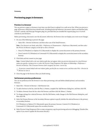 356
Previewing
Last updated 2/19/2015
Previewing pages in browsers
Preview in a browser
You can preview a page in a browser at any time; you don’t have to upload it to a web server first. When you preview a
page, all browser-related functions should work, including JavaScript behaviors, document-relative and absolute links,
ActiveX® controls, and Netscape Navigator plug-ins, provided that you installed the required plug-ins or ActiveX
controls in your browsers.
Before previewing a document, save the document; otherwise, the browser does not display your most recent changes.
1 Do one of the following to preview the page:
• Select File > Preview In Browser, and then select one of the listed browsers.
Note: If no browsers are listed, select Edit > Preferences or Dreamweaver > Preferences (Macintosh), and then select
the Preview In Browser category on the left to select a browser.
• Press F12 (Windows) or Option+F12 (Macintosh) to display the current document in the primary browser.
• Press Control+F12 (Windows) or Command+F12 (Macintosh) to display the current document in the secondary
browser.
2 Click links and test content in your page.
Note: Content linked with a site root-relative path does not appear when you preview documents in a local browser
unless you specify a testing server, or select the Preview Using Temporary File option in Edit&nbsp;> Preferences >
Preview In Browser. This is because browsers don’t recognize site roots—servers do.
To preview content linked with root-relative paths, put the file on a remote server, and then select File > Preview In
Browser to view it.
3 Close the page in the browser when you finish testing.
Set browser preview preferences
You can set preferences for the browser to use when previewing a site and define default primary and secondary
browsers.
1 Select File > Preview In Browser > Edit Browser List.
2 To add a browser to the list, click the Plus (+) button, complete the Add Browser dialog box, and then click OK.
3 To delete a browser from the list, select the browser, and then click the Minus (-) button.
4 To change settings for a selected browser, click the Edit button, make changes in the Edit Browser dialog box, and
then click OK.
5 Select the Primary Browser or the Secondary Browser option to specify whether the selected browser is the primary
or secondary browser.
F12 (Windows) or Option+F12 (Macintosh) opens the primary browser; Control+F12 (Windows) or
Command+F12 (Macintosh) opens the secondary browser.
6 Select Preview Using Temporary File to create a temporary copy for previewing and server debugging. (Deselect this
option if you want to update the document directly.)
 