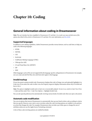 358
Last updated 2/19/2015
Chapter 10: Coding
General information about coding in Dreamweaver
Note: The user interface has been simplified in Dreamweaver CC and later. As a result, you may not find some of the
options described in this article in Dreamweaver CC and later. For more information, see this article.
Supported languages
In addition to text-editing capabilities, Adobe Dreamweaver provides various features, such as code hints, to help you
code in the following languages:
• HTML
• XHTML
• CSS
• JavaScript
• ColdFusion Markup Language (CFML)
• VBScript (for ASP)
• C# and Visual Basic (for ASP.NET)
• JSP
• PHP
Other languages, such as Perl, are not supported by the language-specific coding features in Dreamweaver; for example,
you can create and edit Perl files, but code hints don’t apply to that language.
Invalid markup
If your document contains invalid code, Dreamweaver displays that code in Design view and optionally highlights it in
Code view. If you select the code in either view, the Property inspector displays information about why it’s invalid and
how to fix it.
Note: The option to highlight invalid code in Code view is turned off by default. To turn it on, switch to Code View (View
> Code) and then select View > Code View Options > Highlight Invalid Code.
You can also specify preferences for automatically rewriting various kinds of invalid code when you open a document.
Automatic code modification
You can set options that instruct Dreamweaver to automatically clean up your hand-written code according to criteria
that you specify. However, your code is never rewritten unless the code rewriting options are enabled or you perform
an action that changes the code. For example, Dreamweaver does not alter your white space or change the case of
attributes unless you use the Apply Source Formatting command.
A few of these code rewriting options are enabled by default.
 