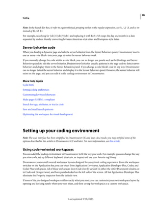 362
Coding
Last updated 2/19/2015
Note: In the Search For box, to refer to a parenthetical grouping earlier in the regular expression, use 1, 2, 3, and so on
instead of $1, $2, $3.
For example, searching for (d+)/(d+)/(d+) and replacing it with $2/$1/$3 swaps the day and month in a date
separated by slashes, thereby converting between American-style dates and European-style dates.
Server behavior code
When you develop a dynamic page and select a server behavior from the Server Behaviors panel, Dreamweaver inserts
one or more code blocks into your page to make the server behavior work.
If you manually change the code within a code block, you can no longer use panels such as the Bindings and Server
Behaviors panels to edit the server behavior. Dreamweaver looks for specific patterns in the page code to detect server
behaviors and display them in the Server Behaviors panel. If you change a code block’s code in any way, Dreamweaver
can no longer detect the server behavior and display it in the Server Behaviors panel. However, the server behavior still
exists on the page, and you can edit it in the coding environment in Dreamweaver.
More Help topics
Code hints
Setting coding preferences
Customizing keyboard shortcuts
Make pages XHTML-compliant
Search for tags, attributes, or text in code
Save and recall search patterns
Optimizing the workspace for visual development
Setting up your coding environment
Note: The user interface has been simplified in Dreamweaver CC and later. As a result, you may not find some of the
options described in this article in Dreamweaver CC and later. For more information, see this article.
Using coder-oriented workspaces
You can adapt the coding environment in Dreamweaver to fit the way you work. For example, you can change the way
you view code, set up different keyboard shortcuts, or import and use your favorite tag library.
Dreamweaver comes with several workspace layouts designed for an optimal coding experience. From the workspace
switcher on the Application bar, you can select from Application Developer, Application Developer Plus, Coder, and
Coder Plus workspaces. All of these workspaces show Code view by default (in either the entire Document window, or
in Code and Design views), and have panels docked on the left side of the screen. All but Application Developer Plus
eliminate the Property inspector from the default view.
If none of the pre-designed workspaces offer exactly what you need, you can customize your own workspace layout by
opening and docking panels where you want them, and then saving the workspace as a custom workspace.
 