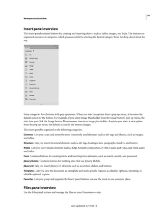 30
Workspace and workflow
Last updated 2/19/2015
Insert panel overview
The Insert panel contains buttons for creating and inserting objects such as tables, images, and links. The buttons are
organized into several categories, which you can switch by selecting the desired category from the drop-down list at the
top.
Some categories have buttons with pop-up menus. When you select an option from a pop-up menu, it becomes the
default action for the button. For example, if you select Image Placeholder from the Image button’s pop-up menu, the
next time you click the Image button, Dreamweaver inserts an image placeholder. Anytime you select a new option
from the pop-up menu, the default action for the button changes.
The Insert panel is organized in the following categories:
Common Lets you create and insert the most commonly used elements such as div tags and objects, such as images,
and tables.
Structure Lets you insert structural elements such as div tags, headings, lists, paragraphs, headers, and footers.
Media Lets you insert media elements such as Edge Animate composition, HTML5 audio and video, and Flash audio
and video.
Form Contains buttons for creating forms and inserting form elements, such as search, month, and password.
jQuery Mobile Contains buttons for building sites that use jQuery Mobile.
jQuery UI Lets you insert jQuery UI elements such as accordion, sliders, and buttons.
Templates Lets you save the document as a template and mark specific regiions as editable, optional, repeating, or
editable optional regions.
Favorites Lets you group and organize the Insert panel buttons you use the most in one common place.
Files panel overview
Use the Files panel to view and manage the files on your Dreamweaver site.
 