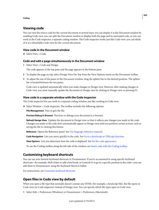 363
Coding
Last updated 2/19/2015
Viewing code
You can view the source code for the current document in several ways: you can display it in the Document window by
enabling Code view, you can split the Document window to display both the page and its associated code, or you can
work in the Code inspector, a separate coding window. The Code inspector works just like Code view; you can think
of it as a detachable Code view for the current document.
View code in the Document window
❖ Select View > Code.
Code and edit a page simultaneously in the Document window
1 Select View > Code and Design.
The code appears in the top pane and the page appears in the bottom pane.
2 To display the page on top, select Design View On Top from the View Options menu on the Document toolbar.
3 To adjust the size of the panes in the Document window, drag the splitter bar to the desired position. The splitter
bar is located between the two panes.
Code view is updated automatically when you make changes in Design view. However, after making changes in
Code view, you must manually update the document in Design view by clicking in Design view or pressing F5.
View code in a separate window with the Code inspector
The Code inspector lets you work in a separate coding window, just like working in Code view.
❖ Select Window > Code Inspector. The toolbar includes the following options:
File Management Puts or gets the file.
Preview/Debug In Browser Previews or debugs your document in a browser.
Refresh Design View Updates the document in Design view so that it reflects any changes you made in the code.
Changes you make in the code don’t automatically appear in Design view until you perform certain actions, such as
saving the file or clicking this button.
Reference Opens the Reference panel. See Use language-reference material.
Code Navigation Lets you move quickly in the code. See Go to a JavaScript or VBScript function.
View Options Lets you determine how the code is displayed. See Set the code appearance.
To use the Coding toolbar along the left side of the window, see Insert code with the Coding toolbar.
Customizing keyboard shortcuts
You can use your favorite keyboard shortcuts in Dreamweaver. If you’re accustomed to using specific keyboard
shortcuts—for example, Shift+Enter to add a line break, or Control+G to go to a specific position in the code—you can
add them to Dreamweaver using the Keyboard Shortcut Editor.
For instructions, see Customize keyboard shortcuts.
Open files in Code view by default
When you open a file type that normally doesn’t contain any HTML (for example, a JavaScript file), the file opens in
Code view (or Code inspector) instead of Design view. You can specify which file types open in Code view.
1 Select Edit > Preferences (Windows) or Dreamweaver > Preferences (Macintosh).
 