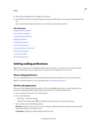 364
Coding
Last updated 2/19/2015
2 Select File Types/Editors from the Category list on the left.
3 In the Open In Code View box, add the filename extension of the file type you want to open automatically in Code
view.
Type a space between filename extensions. You can add as many extensions as you like.
More Help topics
Manage windows and panels
Save and switch workspaces
Customize keyboard shortcuts
Managing tag libraries
Change the code format
Set code hints preferences
Set the color theme for Code View
Work with code snippets
Use an external editor
Set Validator preferences
Setting coding preferences
Note: The user interface has been simplified in Dreamweaver CC and later. As a result, you may not find some of the
options described in this article in Dreamweaver CC and later. For more information, see this article.
About coding preferences
You can set coding preferences such as code formatting and coloring, among others, to meet your specific needs.
Note: To set advanced preferences, use the Tag Library editor (see Managing tag libraries ).
Set the code appearance
You can set word wrapping, display line numbers for the code, highlight invalid code, set syntax coloring for code
elements, set indenting, and show hidden characters from the View > Code View Options menu.
1 View a document in Code view or the Code inspector.
2 Do one of the following:
• Select View > Code View Options
• Click the View Options button in the toolbar at the top of Code view or the Code inspector.
3 Select or deselect any of the following options:
Word Wrap Wraps the code so that you can view it without scrolling horizontally. This option doesn’t insert line
breaks; it just makes the code easier to view.
Line Numbers Displays line numbers along the side of the code.
 