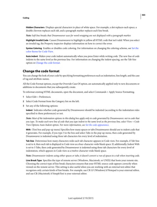 365
Coding
Last updated 2/19/2015
Hidden Characters Displays special characters in place of white space. For example, a dot replaces each space, a
double chevron replaces each tab, and a paragraph marker replaces each line break.
Note: Soft line breaks that Dreamweaver uses for word wrapping are not displayed with a paragraph marker.
Highlight Invalid Code Causes Dreamweaver to highlight in yellow all HTML code that isn’t valid. When you select
an invalid tag, the Property inspector displays information on how to correct the error.
Syntax Coloring Enables or disables code coloring. For information on changing the coloring scheme, see Set the
color theme for Code View.
Auto Indent Makes your code indent automatically when you press Enter while writing code. The new line of code
indents to the same level as the previous line. For information on changing the indent spacing, see the Tab Size
option in Change the code format.
Change the code format
You can change the look of your code by specifying formatting preferences such as indentation, line length, and the case
of tag and attribute names.
All the Code Format options, except the Override Case Of option, are automatically applied only to new documents or
additions to documents that you subsequently create.
To reformat existing HTML documents, open the document, and select Commands > Apply Source Formatting.
1 Select Edit > Preferences.
2 Select Code Format from the Category list on the left.
3 Set any of the following options:
Indent Indicates whether code generated by Dreamweaver should be indented (according to the indentation rules
specified in these preferences) or not.
Note: Most of the indentation options in this dialog box apply only to code generated by Dreamweaver, not to code that
you type. To make each new line of code that you type indent to the same level as the previous line, select View > Code
View Options Auto-Indent option. For more information, see Set the code appearance.
With (Text box and pop-up menu) Specifies how many spaces or tabs Dreamweaver should use to indent code that
it generates. For example, if you type 3 in the box and select Tabs in the pop-up menu, then code generated by
Dreamweaver is indented using three tab characters for every level of indentation.
Tab Size Determines how many characters wide each tab character appears in Code view. For example, if Tab Size
is set to 4, then each tab is displayed in Code view as a four-character-wide blank space. If, additionally, Indent With
is set to 3 Tabs, then code generated by Dreamweaver is indented using three tab characters for every level of
indentation, which appears in Code view as a twelve-character-wide blank space.
Note: Dreamweaver indents using either spaces or tabs; it doesn’t convert a run of spaces to a tab when inserting code.
Line Break Type Specifies the type of remote server (Windows, Macintosh, or UNIX) that hosts your remote site.
Choosing the correct type of line break characters ensures that your HTML source code appears correctly when
viewed on the remote server. This setting is also useful when you are working with an external text editor that
recognizes only certain kinds of line breaks. For example, use CR LF (Windows) if Notepad is your external editor,
and use CR (Macintosh) if SimpleText is your external editor.
 