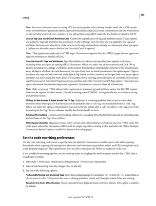 366
Coding
Last updated 2/19/2015
Note: For servers that you connect to using FTP, this option applies only to binary transfer mode; the ASCII transfer
mode in Dreamweaver ignores this option. If you download files using ASCII mode, Dreamweaver sets line breaks based
on the operating system of your computer; if you upload files using ASCII mode, the line breaks are all set to CR LF.
Default Tag Case and Default Attribute Case Control the capitalization of tag and attribute names. These options
are applied to tags and attributes that you insert or edit in Design view, but they are not applied to the tags and
attributes that you enter directly in Code view, or to the tags and attributes already in a document when you open
it (unless you also select one or both of the Override Case Of options).
Note: These preferences apply only to HTML pages. Dreamweaver ignores them for XHTML pages because uppercase
tags and attributes are invalid XHTML.
Override Case Of: Tags and Attributes Specifies whether to enforce your specified case options at all times,
including when you open an existing HTML document. When you select one of these options and click OK to
dismiss the dialog box, all tags or attributes in the current document are immediately converted to the specified case,
as are all tags or attributes in each document you open from then on (until you deselect this option again). Tags or
attributes you type in Code view and in the Quick Tag Editor are also converted to the specified case, as are tags or
attributes you insert using the Insert panel. For example, if you want tag names always to be converted to lowercase,
specify lowercase in the Default Tag Case option, and then select the Override Case Of: Tags option. Then when you
open a document that contains uppercase tag names, Dreamweaver converts them all to lowercase.
Note: Older versions of HTML allowed either uppercase or lowercase tag and attribute names, but XHTML requires
lowercase for tag and attribute names. The web is moving toward XHTML, so it’s generally best to use lowercase tag
and attribute names.
TD Tag: Do Not Include A Break Inside The TD Tag Addresses a rendering problem that occurs in some older
browsers when white space or line breaks exist immediately after a <td> tag, or immediately before a </td> tag.
When you select this option, Dreamweaver does not write line breaks after a <td> or before a </td> tag, even if the
formatting in the Tag Library indicates that the line break should be there.
Advanced Formatting Lets you set formatting options for Cascading Style Sheets(CSS) code and for individual tags
and attributes in the Tag Library Editor.
White Space Character (Japanese version only) Lets you select either &nbsp; or Zenkaku space for HTML code. The
white space selected in this option will be used for empty tags when creating a table and when the “Allow Multiple
Consecutive Spaces” option is enabled in Japanese Encoding pages.
Set the code rewriting preferences
Use the code rewriting preferences to specify how and whether Dreamweaver modifies your code while opening
documents, when copying and pasting form elements, and when entering attribute values and URLs using tools such
as the Property inspector. These preferences have no effect when you edit HTML or scripts in Code view.
If you disable the rewriting options, invalid-markup items are displayed in the Document window for HTML that it
would have rewritten.
1 Select Edit > Preferences (Windows) or Dreamweaver > Preferences (Macintosh).
2 Select Code Rewriting from the Category list on the left.
3 Set any of the following options:
Fix Invalidly Nested and Unclosed Tags Rewrites overlapping tags. For example, <b><i>text</b></i> is rewritten as
<b><i>text</i></b>. This option also inserts closing quotation marks and closing brackets if they are missing.
Rename Form Items When Pasting Ensures you don’t have duplicate names for form objects. This option is enabled
by default.
 