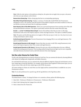367
Coding
Last updated 2/19/2015
Note: Unlike the other options in this preferences dialog box, this option does not apply when you open a document,
only when you copy and paste a form element.
Remove Extra Closing Tags Deletes closing tags that have no corresponding opening tag.
Warn When Fixing Or Removing Tags Displays a summary of technically invalid HTML that Dreamweaver
attempted to correct. The summary notes the location of the problem (using line and column numbers) so that you
can find the correction and ensure that it’s rendering as intended.
Never Rewrite Code: In Files With Extensions Allows you to prevent Dreamweaver from rewriting code in files with
the specified filename extensions. This option is particularly useful for files that contain third-party tags.
Encode <, >, &, And " In Attribute Values Using & Ensures that attribute values that you enter or edit using
Dreamweaver tools such as the Property inspector contain only legal characters. This option is enabled by default.
Note: This option and the following options do not apply to URLs that you type in Code view. Also, they do not cause
existing code already in a file to change.
Do Not Encode Special Characters Prevents Dreamweaver from changing URLs to use only legal characters. This
option is enabled by default.
Encode Special Characters In URL Using &# Ensures that when you enter or edit URLs using Dreamweaver tools
such as the Property inspector, those URLs contain only legal characters.
Encode Special Characters In URL Using % Operates the same way as the preceding option, but uses a different
method of encoding special characters. This encoding method (using the percent sign) may be more compatible
with older browsers, but doesn’t work as well with characters from some languages.
Set the color theme for Code View
Use the code coloring preferences to specify a theme for Code View. You can customize the theme by choosing different
color shemes for backgrounds, foregrounds, and hidden characters.
For each listed document type, you can customize the colors for different categories of tags and code elements, such as
form-related tags or JavaScript identifiers. For example, with the Raven theme applied to all document types, you can
choose to have a blue color for form-related tags in only HTML documents.
All custom settings in a theme are saved when you click Apply and the customized theme is available for use across
Dreamweaver sessions.
Note: To set color preferences for a specific tag, edit the tag definition in the Tag Library editor.
Customize themes
The default theme is Classic. To change the theme or to customize a theme, peform the following steps:
1 Select Edit > Preferences (Windows) or Dreamweaver > Preferences (Macintosh).
2 Select Code Coloring from the Category list on the left.
3 Select a theme from the Themes list.
 