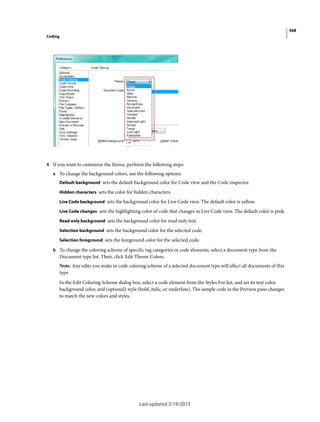 368
Coding
Last updated 2/19/2015
4 If you want to customize the theme, perform the following steps:
a To change the background colors, use the following options:
Default background sets the default background color for Code view and the Code inspector.
Hidden characters sets the color for hidden characters.
Live Code background sets the background color for Live Code view. The default color is yellow.
Live Code changes sets the highlighting color of code that changes in Live Code view. The default color is pink.
Read only background sets the background color for read only text.
Selection background sets the background color for the selected code.
Selection foreground sets the foreground color for the selected code.
b To change the coloring scheme of specific tag categories or code elements, select a document type from the
Document type list. Then, click Edit Theme Colors.
Note: Any edits you make to code coloring scheme of a selected document type will affect all documents of this
type.
In the Edit Coloring Scheme dialog box, select a code element from the Styles For list, and set its text color,
background color, and (optional) style (bold, italic, or underline). The sample code in the Preview pane changes
to match the new colors and styles.
 