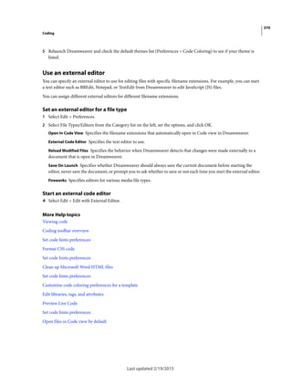 370
Coding
Last updated 2/19/2015
5 Relaunch Dreamweaver and check the default themes list (Preferences > Code Coloring) to see if your theme is
listed.
Use an external editor
You can specify an external editor to use for editing files with specific filename extensions. For example, you can start
a text editor such as BBEdit, Notepad, or TextEdit from Dreamweaver to edit JavaScript (JS) files.
You can assign different external editors for different filename extensions.
Set an external editor for a file type
1 Select Edit > Preferences.
2 Select File Types/Editors from the Category list on the left, set the options, and click OK.
Open In Code View Specifies the filename extensions that automatically open in Code view in Dreamweaver.
External Code Editor Specifies the text editor to use.
Reload Modified Files Specifies the behavior when Dreamweaver detects that changes were made externally to a
document that is open in Dreamweaver.
Save On Launch Specifies whether Dreamweaver should always save the current document before starting the
editor, never save the document, or prompt you to ask whether to save or not each time you start the external editor.
Fireworks Specifies editors for various media file types.
Start an external code editor
❖ Select Edit > Edit with External Editor.
More Help topics
Viewing code
Coding toolbar overview
Set code hints preferences
Format CSS code
Set code hints preferences
Clean up Microsoft Word HTML files
Set code hints preferences
Customize code coloring preferences for a template
Edit libraries, tags, and attributes
Preview Live Code
Set code hints preferences
Open files in Code view by default
 
