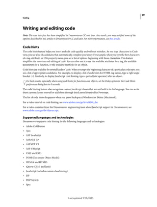 371
Coding
Last updated 2/19/2015
Writing and editing code
Note: The user interface has been simplified in Dreamweaver CC and later. As a result, you may not find some of the
options described in this article in Dreamweaver CC and later. For more information, see this article.
Code hints
The code hints feature helps you insert and edit code quickly and without mistakes. As you type characters in Code
view, you see a list of candidates that automatically complete your entry. For example, when you type the first characters
of a tag, attribute, or CSS property name, you see a list of options beginning with those characters. This feature
simplifies the insertion and editing of code. You can also use it to see the available attributes for a tag, the available
parameters for a function, or the available methods for an object.
Code hints are available for several kinds of code. When you type the beginning character of a particular code type, you
see a list of appropriate candidates. For example, to display a list of code hints for HTML tag names, type a right angle
bracket (<). Similarly, to display JavaScript code hinting, type a period (dot operator) after an object.
For best results, especially when using code hints for functions and objects, set the Delay option in the Code Hints
preferences dialog box to 0 seconds.
The code hinting feature also recognizes custom JavaScript classes that are not built in to the language. You can write
these custom classes yourself or add them through third-party libraries like Prototype.
The list of code hints disappears when you press Backspace (Windows) or Delete (Macintosh).
For a video tutorial on code hinting, see www.adobe.com/go/lrvid4048_dw.
For a video overview from the Dreamweaver engineering team about JavaScript support in Dreamweaver, see
www.adobe.com/go/dw10javascript.
Supported languages and technologies
Dreamweaver supports code hinting for the following languages and technologies:
• Adobe ColdFusion
• Ajax
• ASP JavaScript
• ASP.NET C#
• ASP.NET VB
• ASP VBScript
• CSS2 and CSS3
• DOM (Document Object Model)
• HTML4 and HTML5
• jQuery (CS5.5 and later)
• JavaScript (includes custom class hinting)
• JSP
• PHP MySQL
• Spry
 