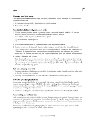 372
Coding
Last updated 2/19/2015
Display a code hints menu
The code hints menu appears automatically as you type in Code view. But you can also display the code hints menu
manually, without typing.
1 In Code view (Window > Code), place the insertion point inside a tag.
2 Press Control+Spacebar.
Insert code in Code view by using code hints
1 Type the beginning of a piece of code. For example, to insert a tag, type a right angle bracket (<). To insert an
attribute, place the insertion point immediately after a tag name and press Spacebar.
A list of items (such as tag names or attribute names) appears.
To close the list at any time, press Esc.
2 Scroll through the list by using the scroll bar or the Up Arrow and Down Arrow keys.
3 To insert an item from the list, double-click it, or select it and press Enter (Windows) or Return (Macintosh).
If a recently created CSS style doesn’t appear in a code hints list of CSS styles, select Refresh Style List from the code
hints list. If Design view is visible, sometimes invalid code appears in Design view temporarily after you select
Refresh Style List. To remove that invalid code from Design view, press F5 to refresh after you finish inserting the style.
4 To insert a closing tag, type </ (slash).
Note: By default, Dreamweaver determines when a closing tag is needed and inserts if automatically. You can change
this default behavior so that Dreamweaver inserts a closing tag after you type the final angle bracket (>) of the opening
tag. Alternatively, the default behavior can be to insert no closing tag at all. Select Edit > Preferences > Code Hints, and
then select one of the Close Tags options.
Edit a tag by using code hints
• To replace an attribute with a different attribute, delete the attribute and its value. Then add an attribute and its value
as described in the previous procedure.
• To change a value, delete the value, and then add a value as described in the previous procedure.
Refreshing JavaScript code hints
Dreamweaver automatically refreshes the list of available code hints as you work in JavaScript files. For example,
suppose you are working in a primary HTML file and switch to a JavaScript file to make a change. That change is
reflected in the list of code hints when you return to the primary HTML file. However, automatic updating works only
if you edit your JavaScript files in Dreamweaver.
If you edit your JavaScript files outside Dreamweaver, press Control+period to refresh the JavaScript code hints.
Code hinting and syntax errors
Code hints sometimes don’t work properly if Dreamweaver detects syntax errors in your code. Dreamweaver alerts you
to syntax errors by displaying information about them in a bar at the top of the page. The Syntax Error Information Bar
displays the first line of code on which Dreamweaver encounters the error. As you fix errors, Dreamweaver continues
to display any errors that occur later.
Dreamweaver provides additional help by highlighting (in red) the line numbers where syntax errors occur. The
highlight appears in the Code view of the file that contains the error.
 