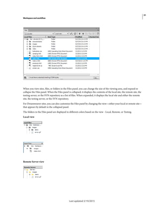 31
Workspace and workflow
Last updated 2/19/2015
When you view sites, files, or folders in the Files panel, you can change the size of the viewing area, and expand or
collapse the Files panel. When the Files panel is collapsed, it displays the contents of the local site, the remote site, the
testing server, or the SVN repository as a list of files. When expanded, it displays the local site and either the remote
site, the testing server, or the SVN repository.
For Dreamweaver sites, you can also customize the Files panel by changing the view—either your local or remote site—
that appears by default in the collapsed panel.
The folders in the Files panel are displayed in different colors based on the view - Local, Remote, or Testing.
Local view
Remote Server view
 