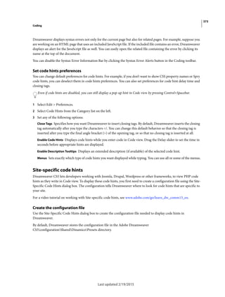 373
Coding
Last updated 2/19/2015
Dreamweaver displays syntax errors not only for the current page but also for related pages. For example, suppose you
are working on an HTML page that uses an included JavaScript file. If the included file contains an error, Dreamweaver
displays an alert for the JavaScript file as well. You can easily open the related file containing the error by clicking its
name at the top of the document.
You can disable the Syntax Error Information Bar by clicking the Syntax Error Alerts button in the Coding toolbar.
Set code hints preferences
You can change default preferences for code hints. For example, if you don’t want to show CSS property names or Spry
code hints, you can deselect them in code hints preferences. You can also set preferences for code hint delay time and
closing tags.
Even if code hints are disabled, you can still display a pop-up hint in Code view by pressing Control+Spacebar.
1 Select Edit > Preferences.
2 Select Code Hints from the Category list on the left.
3 Set any of the following options:
Close Tags Specifies how you want Dreamweaver to insert closing tags. By default, Dreamweaver inserts the closing
tag automatically after you type the characters </. You can change this default behavior so that the closing tag is
inserted after you type the final angle bracket (>) of the opening tag, or so that no closing tag is inserted at all.
Enable Code Hints Displays code hints while you enter code in Code view. Drag the Delay slider to set the time in
seconds before appropriate hints are displayed.
Enable Description Tooltips Displays an extended description (if available) of the selected code hint.
Menus Sets exactly which type of code hints you want displayed while typing. You can use all or some of the menus.
Site-specific code hints
Dreamweaver CS5 lets developers working with Joomla, Drupal, Wordpress or other frameworks, to view PHP code
hints as they write in Code view. To display these code hints, you first need to create a configuration file using the Site-
Specific Code Hints dialog box. The configuration tells Dreamweaver where to look for code hints that are specific to
your site.
For a video tutorial on working with Site-specific code hints, see www.adobe.com/go/learn_dw_comm13_en.
Create the configuration file
Use the Site-Specific Code Hints dialog box to create the configuration file needed to display code hints in
Dreamweaver.
By default, Dreamweaver stores the configuration file in the Adobe Dreamweaver
CS5configurationSharedDinamicoPresets directory.
 