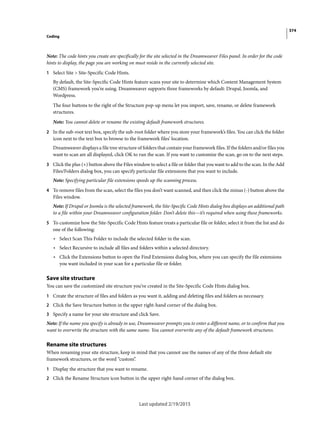 374
Coding
Last updated 2/19/2015
Note: The code hints you create are specifically for the site selected in the Dreamweaver Files panel. In order for the code
hints to display, the page you are working on must reside in the currently selected site.
1 Select Site > Site-Specific Code Hints.
By default, the Site-Specific Code Hints feature scans your site to determine which Content Management System
(CMS) framework you’re using. Dreamweaver supports three frameworks by default: Drupal, Joomla, and
Wordpress.
The four buttons to the right of the Structure pop-up menu let you import, save, rename, or delete framework
structures.
Note: You cannot delete or rename the existing default framework structures.
2 In the sub-root text box, specify the sub-root folder where you store your framework’s files. You can click the folder
icon next to the text box to browse to the framework files’ location.
Dreamweaver displays a file tree structure of folders that contain your framework files. If the folders and/or files you
want to scan are all displayed, click OK to run the scan. If you want to customize the scan, go on to the next steps.
3 Click the plus (+) button above the Files window to select a file or folder that you want to add to the scan. In the Add
Files/Folders dialog box, you can specify particular file extensions that you want to include.
Note: Specifying particular file extensions speeds up the scanning process.
4 To remove files from the scan, select the files you don’t want scanned, and then click the minus (-) button above the
Files window.
Note: If Drupal or Joomla is the selected framework, the Site-Specific Code Hints dialog box displays an additional path
to a file within your Dreamweaver configuration folder. Don’t delete this—it’s required when using these frameworks.
5 To customize how the Site-Specific Code Hints feature treats a particular file or folder, select it from the list and do
one of the following:
• Select Scan This Folder to include the selected folder in the scan.
• Select Recursive to include all files and folders within a selected directory.
• Click the Extensions button to open the Find Extensions dialog box, where you can specify the file extensions
you want included in your scan for a particular file or folder.
Save site structure
You can save the customized site structure you’ve created in the Site-Specific Code Hints dialog box.
1 Create the structure of files and folders as you want it, adding and deleting files and folders as necessary.
2 Click the Save Structure button in the upper right-hand corner of the dialog box.
3 Specify a name for your site structure and click Save.
Note: If the name you specify is already in use, Dreamweaver prompts you to enter a different name, or to confirm that you
want to overwrite the structure with the same name. You cannot overwrite any of the default framework structures.
Rename site structures
When renaming your site structure, keep in mind that you cannot use the names of any of the three default site
framework structures, or the word “custom”.
1 Display the structure that you want to rename.
2 Click the Rename Structure icon button in the upper right-hand corner of the dialog box.
 