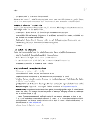 375
Coding
Last updated 2/19/2015
3 Specify a new name for the structure and click Rename.
Note: If the name you specify is already in use, Dreamweaver prompts you to enter a different name, or to confirm that you
want to overwrite the structure with the same name. You cannot overwrite any of the default framework structures.
Add files or folders to a site structure
You can add any files or folders that are associated with your framework. After that, you can specify the file extensions
of the files you want to scan. (See the next section.)
1 Click the plus (+) button above the Files window to open the Add File/Folder dialog box.
2 In the Add File/Folder text box, enter the path to the file or folder you want to add. You can also click the folder icon
next to the text box to browse to a file or folder.
3 Click the plus (+) button above the Extensions window to specify the file extensions of files you want to scan.
Note: Specifying particular file extensions speeds up the scanning process.
4 Click Add.
Scan a site for file extensions
Use the Find Extensions dialog box to view and edit file extensions that are included in the site structure.
1 In the Site-Specific Code Hints dialog box, click the Extensions button.
The Find Extensions dialog box lists the current scannable extensions.
2 To add another extension to the list, click the plus (+) button above the Extensions window.
3 To delete an extension from the list, click the minus (-) button.
Insert code with the Coding toolbar
1 Make sure you are in Code view (View > Code).
2 Position the insertion point in the code, or select a block of code.
3 Click a button in the Coding toolbar, or select an item from a pop-up menu in the toolbar.
To find out what each button does, position the pointer over it until a tooltip appears. The Coding toolbar displays
the following buttons by default:
Open Documents Lists the documents that are open. When you select one, it is displayed in the Document window.
Show Code Navigator Displays the Code Navigator. For more information, see Navigate to related code.
Collapse Full Tag Collapses the content between a set of opening and closing tags (for example, the content between
<table> and </table>). You must place the insertion point in the opening or closing tag and then click the Collapse
Full Tag button to collapse the tag.
You can also collapse the code outside a full tag by placing the insertion point in an opening or closing tag and
Alt-clicking (Windows) or Option-clicking (Macintosh) the Collapse Full Tag button. Additionally, Control-clicking
this button disables “smart collapse” so that Dreamweaver doesn’t adjust the content it collapses outside full tags. For
more information, see About collapsing code.
Collapse Selection Collapses the selected code.
 