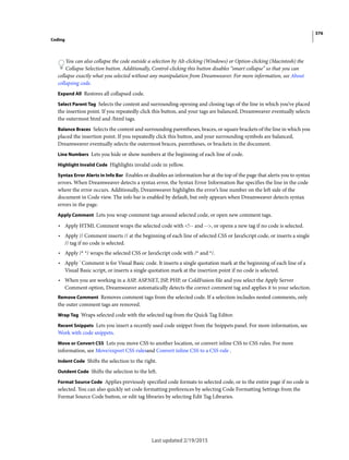 376
Coding
Last updated 2/19/2015
You can also collapse the code outside a selection by Alt-clicking (Windows) or Option-clicking (Macintosh) the
Collapse Selection button. Additionally, Control-clicking this button disables “smart collapse” so that you can
collapse exactly what you selected without any manipulation from Dreamweaver. For more information, see About
collapsing code.
Expand All Restores all collapsed code.
Select Parent Tag Selects the content and surrounding opening and closing tags of the line in which you’ve placed
the insertion point. If you repeatedly click this button, and your tags are balanced, Dreamweaver eventually selects
the outermost html and /html tags.
Balance Braces Selects the content and surrounding parentheses, braces, or square brackets of the line in which you
placed the insertion point. If you repeatedly click this button, and your surrounding symbols are balanced,
Dreamweaver eventually selects the outermost braces, parentheses, or brackets in the document.
Line Numbers Lets you hide or show numbers at the beginning of each line of code.
Highlight Invalid Code Highlights invalid code in yellow.
Syntax Error Alerts in Info Bar Enables or disables an information bar at the top of the page that alerts you to syntax
errors. When Dreamweaver detects a syntax error, the Syntax Error Information Bar specifies the line in the code
where the error occurs. Additionally, Dreamweaver highlights the error’s line number on the left side of the
document in Code view. The info bar is enabled by default, but only appears when Dreamweaver detects syntax
errors in the page.
Apply Comment Lets you wrap comment tags around selected code, or open new comment tags.
• Apply HTML Comment wraps the selected code with <!-- and -->, or opens a new tag if no code is selected.
• Apply // Comment inserts // at the beginning of each line of selected CSS or JavaScript code, or inserts a single
// tag if no code is selected.
• Apply /* */ wraps the selected CSS or JavaScript code with /* and */.
• Apply ' Comment is for Visual Basic code. It inserts a single quotation mark at the beginning of each line of a
Visual Basic script, or inserts a single quotation mark at the insertion point if no code is selected.
• When you are working in a ASP, ASP.NET, JSP, PHP, or ColdFusion file and you select the Apply Server
Comment option, Dreamweaver automatically detects the correct comment tag and applies it to your selection.
Remove Comment Removes comment tags from the selected code. If a selection includes nested comments, only
the outer comment tags are removed.
Wrap Tag Wraps selected code with the selected tag from the Quick Tag Editor.
Recent Snippets Lets you insert a recently used code snippet from the Snippets panel. For more information, see
Work with code snippets.
Move or Convert CSS Lets you move CSS to another location, or convert inline CSS to CSS rules. For more
information, see Move/export CSS rulesand Convert inline CSS to a CSS rule .
Indent Code Shifts the selection to the right.
Outdent Code Shifts the selection to the left.
Format Source Code Applies previously specified code formats to selected code, or to the entire page if no code is
selected. You can also quickly set code formatting preferences by selecting Code Formatting Settings from the
Format Source Code button, or edit tag libraries by selecting Edit Tag Libraries.
 