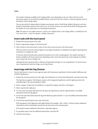 377
Coding
Last updated 2/19/2015
The number of buttons available in the Coding toolbar varies depending on the size of the Code view in the
Document window. To see all of the available buttons, resize the Code view window or click the expander arrow at
the bottom of the Coding toolbar.
You can also edit the Coding toolbar to display more buttons (such as Word Wrap, Hidden Characters, and Auto
Indent) or hide buttons that you don’t want to use. To do this, however, you must edit the XML file that generates
the toolbar. For more information, see Extending Dreamweaver.
Note: The option to view hidden characters, which is not a default button in the Coding toolbar, is available from the
View menu (View > Code View Options > Hidden Characters).
Insert code with the Insert panel
1 Position the insertion point in the code.
2 Select an appropriate category in the Insert panel.
3 Click a button in the Insert panel or select an item from a pop-up menu in the Insert panel.
When you click an icon, the code may appear in your page immediately, or a dialog box may appear requesting more
information to complete the code.
To find out what each button does, position the pointer over it until a tooltip appears. The number and type of
buttons available in the Insert panel varies depending on the current document type. It also depends on whether
you’re using Code view or Design view.
Although the Insert panel provides a collection of frequently used tags, it is not comprehensive. To choose from a
more comprehensive selection of tags, use the Tag Chooser.
Insert tags with the Tag Chooser
Use the Tag Chooser to insert in your page any tag in the Dreamweaver tag libraries (which include ColdFusion and
ASP.NET tag libraries).
1 Position the insertion point in the code, right-click (Windows) or Control-click (Macintosh), and select Insert Tag.
The Tag Chooser appears. The left pane contains a list of supported tag libraries, and the right pane shows the
individual tags in the selected tag library folder.
2 Select a category of tags from the tag library, or expand the category and select a subcategory.
3 Select a tag from the right pane.
4 To view syntax and usage information for the tag in the Tag Chooser, click the Tag Info button. If available,
information about the tag appears.
5 To view the same information about the tag in the Reference panel, click the <?> icon. If available, information about
the tag appears.
6 To insert the selected tag into your code, click Insert.
If the tag appears in the right pane with angle brackets (for example, <title></title>), it doesn’t require additional
information, and it’s immediately inserted into the document at the insertion point.
If the tag does require additional information, a tag editor appears.
7 If a tag editor opens, enter the additional information, and click OK.
8 Click the Close button.
 