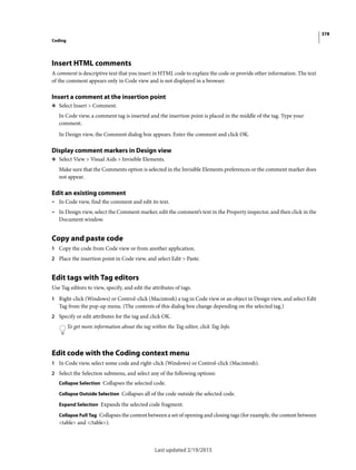 378
Coding
Last updated 2/19/2015
Insert HTML comments
A comment is descriptive text that you insert in HTML code to explain the code or provide other information. The text
of the comment appears only in Code view and is not displayed in a browser.
Insert a comment at the insertion point
❖ Select Insert > Comment.
In Code view, a comment tag is inserted and the insertion point is placed in the middle of the tag. Type your
comment.
In Design view, the Comment dialog box appears. Enter the comment and click OK.
Display comment markers in Design view
❖ Select View > Visual Aids > Invisible Elements.
Make sure that the Comments option is selected in the Invisible Elements preferences or the comment marker does
not appear.
Edit an existing comment
• In Code view, find the comment and edit its text.
• In Design view, select the Comment marker, edit the comment’s text in the Property inspector, and then click in the
Document window.
Copy and paste code
1 Copy the code from Code view or from another application.
2 Place the insertion point in Code view, and select Edit > Paste.
Edit tags with Tag editors
Use Tag editors to view, specify, and edit the attributes of tags.
1 Right-click (Windows) or Control-click (Macintosh) a tag in Code view or an object in Design view, and select Edit
Tag from the pop-up menu. (The contents of this dialog box change depending on the selected tag.)
2 Specify or edit attributes for the tag and click OK.
To get more information about the tag within the Tag editor, click Tag Info.
Edit code with the Coding context menu
1 In Code view, select some code and right-click (Windows) or Control-click (Macintosh).
2 Select the Selection submenu, and select any of the following options:
Collapse Selection Collapses the selected code.
Collapse Outside Selection Collapses all of the code outside the selected code.
Expand Selection Expands the selected code fragment.
Collapse Full Tag Collapses the content between a set of opening and closing tags (for example, the content between
<table> and </table>).
 
