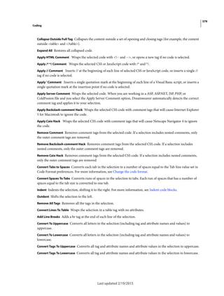 379
Coding
Last updated 2/19/2015
Collapse Outside Full Tag Collapses the content outside a set of opening and closing tags (for example, the content
outside <table> and </table>).
Expand All Restores all collapsed code.
Apply HTML Comment Wraps the selected code with <!-- and -->, or opens a new tag if no code is selected.
Apply /* */ Comment Wraps the selected CSS or JavaScript code with /* and */.
Apply // Comment Inserts // at the beginning of each line of selected CSS or JavaScript code, or inserts a single //
tag if no code is selected.
Apply ' Comment Inserts a single quotation mark at the beginning of each line of a Visual Basic script, or inserts a
single quotation mark at the insertion point if no code is selected.
Apply Server Comment Wraps the selected code. When you are working in a ASP, ASP.NET, JSP, PHP, or
ColdFusion file and you select the Apply Server Comment option, Dreamweaver automatically detects the correct
comment tag and applies it to your selection.
Apply Backslash-comment Hack Wraps the selected CSS code with comment tags that will cause Internet Explorer
5 for Macintosh to ignore the code.
Apply Caio Hack Wraps the selected CSS code with comment tags that will cause Netscape Navigator 4 to ignore
the code.
Remove Comment Removes comment tags from the selected code. If a selection includes nested comments, only
the outer comment tags are removed.
Remove Backslash-comment Hack Removes comment tags from the selected CSS code. If a selection includes
nested comments, only the outer comment tags are removed.
Remove Caio Hack Removes comment tags from the selected CSS code. If a selection includes nested comments,
only the outer comment tags are removed
Convert Tabs to Spaces Converts each tab in the selection to a number of spaces equal to the Tab Size value set in
Code Format preferences. For more information, see Change the code format.
Convert Spaces To Tabs Converts runs of spaces in the selection to tabs. Each run of spaces that has a number of
spaces equal to the tab size is converted to one tab.
Indent Indents the selection, shifting it to the right. For more information, see Indent code blocks.
Outdent Shifts the selection to the left.
Remove All Tags Removes all the tags in the selection.
Convert Lines To Table Wraps the selection in a table tag with no attributes.
Add Line Breaks Adds a br tag at the end of each line of the selection.
Convert To Uppercase Converts all letters in the selection (including tag and attribute names and values) to
uppercase.
Convert To Lowercase Converts all letters in the selection (including tag and attribute names and values) to
lowercase.
Convert Tags To Uppercase Converts all tag and attribute names and attribute values in the selection to uppercase.
Convert Tags To Lowercase Converts all tag and attribute names and attribute values in the selection to lowercase.
 