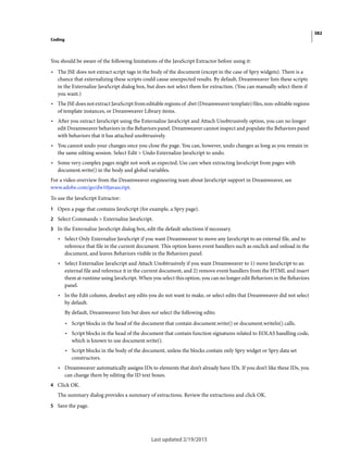 382
Coding
Last updated 2/19/2015
You should be aware of the following limitations of the JavaScript Extractor before using it:
• The JSE does not extract script tags in the body of the document (except in the case of Spry widgets). There is a
chance that externalizing these scripts could cause unexpected results. By default, Dreamweaver lists these scripts
in the Externalize JavaScript dialog box, but does not select them for extraction. (You can manually select them if
you want.)
• The JSE does not extract JavaScript from editable regions of .dwt (Dreamweaver template) files, non-editable regions
of template instances, or Dreamweaver Library items.
• After you extract JavaScript using the Externalize JavaScript and Attach Unobtrusively option, you can no longer
edit Dreamweaver behaviors in the Behaviors panel. Dreamweaver cannot inspect and populate the Behaviors panel
with behaviors that it has attached unobtrusively.
• You cannot undo your changes once you close the page. You can, however, undo changes as long as you remain in
the same editing session. Select Edit > Undo Externalize JavaScript to undo.
• Some very complex pages might not work as expected. Use care when extracting JavaScript from pages with
document.write() in the body and global variables.
For a video overview from the Dreamweaver engineering team about JavaScript support in Dreamweaver, see
www.adobe.com/go/dw10javascript.
To use the JavaScript Extractor:
1 Open a page that contains JavaScript (for example, a Spry page).
2 Select Commands > Externalize JavaScript.
3 In the Externalize JavaScript dialog box, edit the default selections if necessary.
• Select Only Externalize JavaScript if you want Dreamweaver to move any JavaScript to an external file, and to
reference that file in the current document. This option leaves event handlers such as onclick and onload in the
document, and leaves Behaviors visible in the Behaviors panel.
• Select Externalize JavaScript and Attach Unobtrusively if you want Dreamweaver to 1) move JavaScript to an
external file and reference it in the current document, and 2) remove event handlers from the HTML and insert
them at runtime using JavaScript. When you select this option, you can no longer edit Behaviors in the Behaviors
panel.
• In the Edit column, deselect any edits you do not want to make, or select edits that Dreamweaver did not select
by default.
By default, Dreamweaver lists but does not select the following edits:
• Script blocks in the head of the document that contain document.write() or document.writeln() calls.
• Script blocks in the head of the document that contain function signatures related to EOLAS handling code,
which is known to use document.write().
• Script blocks in the body of the document, unless the blocks contain only Spry widget or Spry data set
constructors.
• Dreamweaver automatically assigns IDs to elements that don’t already have IDs. If you don’t like these IDs, you
can change them by editing the ID text boxes.
4 Click OK.
The summary dialog provides a summary of extractions. Review the extractions and click OK.
5 Save the page.
 