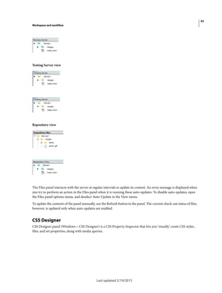 32
Workspace and workflow
Last updated 2/19/2015
Testing Server view
Repository view
The Files panel interacts with the server at regular intervals to update its content. An error message is displayed when
you try to perform an action in the Files panel when it is running these auto-updates. To disable auto-updates, open
the Files panel options menu, and deselect Auto-Update in the View menu.
To update the contents of the panel manually, use the Refresh button in the panel. The current check-out status of files,
however, is updated only when auto-updates are enabled.
CSS Designer
CSS Designer panel (Windows > CSS Designer) is a CSS Property Inspector that lets you 'visually' create CSS styles,
files, and set properties, along with media queries.
 