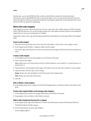 383
Coding
Last updated 2/19/2015
Dreamweaver creates a SpryDOMUtils.js file, as well as another file that contains the extracted JavaScript.
Dreamweaver saves the SpryDOMUtils.js file in a SpryAssets folder in your site, and saves the other file at the same
level as the page from which you extracted the JavaScript. Don’t forget to upload both of these dependent files to your
web server when you upload the original page.
Work with code snippets
Code snippets let you store content for quick reuse. You can create, insert, edit, or delete snippets of HTML, JavaScript,
CFML, ASP, PHP, and more. You can also manage and share your code snippets with team members. Some predefined
snippets that you can use as a starting point are available.
Snippets that contain <font> tags and other deprecated elements and attributes are in the Legacy folder in the Snippets
panel.
Insert a code snippet
1 Place the insertion point where you want to insert the code snippet, or select code to wrap a snippet around.
2 In the Snippets panel (Window > Snippets), double-click the snippet.
You can also right-click (Windows) or Control-click (Macintosh) the snippet, and then select Insert from the pop-up
menu.
Create a code snippet
1 In the Snippets panel, click the New Snippet icon at the bottom of the panel.
2 Enter a name for the snippet.
Note: Snippet names can’t contain characters that are invalid in filenames, such as slashes(/ or ), special characters, or
double quotes (“).
3 (Optional) Enter a text description of the snippet. This makes it easier for other team members to use the snippet.
4 (Optional) Select a Preview Type: Code or Design.
Design Renders the code and displays it in the Preview pane of the Snippets panel.
Code Displays the code in the Preview pane.
5 Click OK.
Edit or delete a code snippet
❖ In the Snippets panel, select a snippet, and click the Edit Snippet button or the Remove button at the bottom of the
panel.
Create code snippet folders and manage code snippets
1 In the Snippets panel, click the New Snippet Folder button at the bottom of the panel.
2 Drag snippets to the new folder or other folders, as desired.
Add or edit a keyboard shortcut for a snippet
1 In the Snippets panel, right-click (Windows) or Control-click (Macintosh) and select Edit Keyboard Shortcuts.
The Keyboard Shortcuts Editor appears.
2 In the Commands pop-up menu, select Snippets.
A list of snippets appears.
 