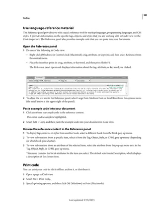 385
Coding
Last updated 2/19/2015
Use language-reference material
The Reference panel provides you with a quick reference tool for markup languages, programming languages, and CSS
styles. It provides information on the specific tags, objects, and styles that you are working with in Code view (or the
Code inspector). The Reference panel also provides example code that you can paste into your documents.
Open the Reference panel
1 Do one of the following in Code view:
• Right-click (Windows) or Control-click (Macintosh) a tag, attribute, or keyword, and then select Reference from
the context menu.
• Place the insertion point in a tag, attribute, or keyword, and then press Shift+F1.
The Reference panel opens and displays information about the tag, attribute, or keyword you clicked.
2 To adjust the text size in the Reference panel, select Large Font, Medium Font, or Small Font from the options menu
(the small arrow at the upper right of the panel).
Paste example code into your document
1 Click anywhere in example code in the reference content.
The entire code example is highlighted.
2 Select Edit > Copy, and then paste the example code into your document in Code view.
Browse the reference content in the Reference panel
1 To display tags, objects, or styles from another book, select a different book from the Book pop-up menu.
2 To view information about a specific item, select it from the Tag, Object, Style, or CFML pop-up menu (depending
on which book you selected).
3 To view information about an attribute of the selected item, select the attribute from the pop-up menu next to the
Tag, Object, Style, or CFML pop-up menu.
This menu contains the list of attributes for the item you select. The default selection is Description, which displays
a description of the chosen item.
Print code
You can print your code to edit it offline, archive it, or distribute it.
1 Open a page in Code view.
2 Select File > Print Code.
3 Specify printing options, and then click OK (Windows) or Print (Macintosh).
 