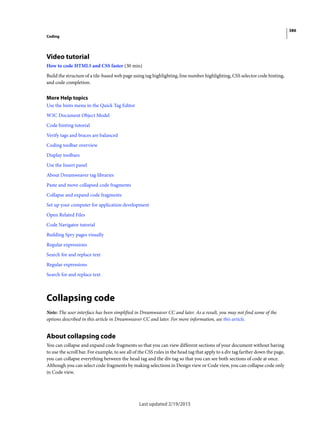 386
Coding
Last updated 2/19/2015
Video tutorial
How to code HTML5 and CSS faster (30 min)
Build the structure of a tile-based web page using tag highlighting, line number highlighting, CSS selector code hinting,
and code completion.
More Help topics
Use the hints menu in the Quick Tag Editor
W3C Document Object Model
Code hinting tutorial
Verify tags and braces are balanced
Coding toolbar overview
Display toolbars
Use the Insert panel
About Dreamweaver tag libraries
Paste and move collapsed code fragments
Collapse and expand code fragments
Set up your computer for application development
Open Related Files
Code Navigator tutorial
Building Spry pages visually
Regular expressions
Search for and replace text
Regular expressions
Search for and replace text
Collapsing code
Note: The user interface has been simplified in Dreamweaver CC and later. As a result, you may not find some of the
options described in this article in Dreamweaver CC and later. For more information, see this article.
About collapsing code
You can collapse and expand code fragments so that you can view different sections of your document without having
to use the scroll bar. For example, to see all of the CSS rules in the head tag that apply to a div tag farther down the page,
you can collapse everything between the head tag and the div tag so that you can see both sections of code at once.
Although you can select code fragments by making selections in Design view or Code view, you can collapse code only
in Code view.
 