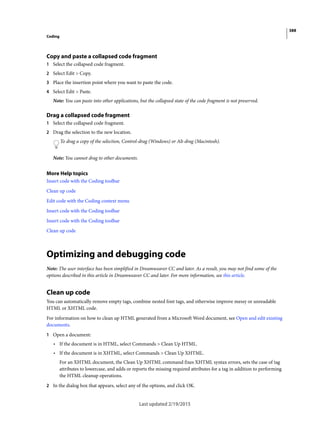 388
Coding
Last updated 2/19/2015
Copy and paste a collapsed code fragment
1 Select the collapsed code fragment.
2 Select Edit > Copy.
3 Place the insertion point where you want to paste the code.
4 Select Edit > Paste.
Note: You can paste into other applications, but the collapsed state of the code fragment is not preserved.
Drag a collapsed code fragment
1 Select the collapsed code fragment.
2 Drag the selection to the new location.
To drag a copy of the selection, Control-drag (Windows) or Alt-drag (Macintosh).
Note: You cannot drag to other documents.
More Help topics
Insert code with the Coding toolbar
Clean up code
Edit code with the Coding context menu
Insert code with the Coding toolbar
Insert code with the Coding toolbar
Clean up code
Optimizing and debugging code
Note: The user interface has been simplified in Dreamweaver CC and later. As a result, you may not find some of the
options described in this article in Dreamweaver CC and later. For more information, see this article.
Clean up code
You can automatically remove empty tags, combine nested font tags, and otherwise improve messy or unreadable
HTML or XHTML code.
For information on how to clean up HTML generated from a Microsoft Word document, see Open and edit existing
documents.
1 Open a document:
• If the document is in HTML, select Commands > Clean Up HTML.
• If the document is in XHTML, select Commands > Clean Up XHTML.
For an XHTML document, the Clean Up XHTML command fixes XHTML syntax errors, sets the case of tag
attributes to lowercase, and adds or reports the missing required attributes for a tag in addition to performing
the HTML cleanup operations.
2 In the dialog box that appears, select any of the options, and click OK.
 