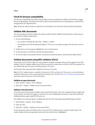 390
Coding
Last updated 2/19/2015
Check for browser compatibility
The Browser Compatibility Check (BCC) feature helps you locate combinations of HTML and CSS that can trigger
browser rendering bugs. This feature also tests the code in your documents for any CSS properties or values that are
unsupported by your target browsers.
Note: This feature replaces the former Target Browser Check feature, but retains the CSS functionality of that feature.
Validate XML documents
You can set preferences for the Validator, the specific problems that the Validator should check for, and the types of
errors that the Validator should report.
1 Do one of the following:
• For an XML or XHTML file, select File > Validate > As XML.
• The Validation tab of the Results panel displays a “No errors or warnings” message or lists the syntax errors it
found.
2 Double-click an error message to highlight the error in the document.
3 To save the report as an XML file, click the Save Report button.
4 To view the report in your primary browser (which lets you print the report), click the Browse Report button.
Validate documents using W3C validator (CS5.5)
Dreamweaver CS5.5 and later helps you create standards-compliant web pages with its in-built support for the W3C
validator. The W3C validator validates your HTML documents for conformance to HTML or XHTML standards. You
can validate both open documents, and files posted on a live server.
Use the report that is generated after validation to fix errors in your file.
Note: The W3C validator feature is available in Dreamweaver CS5.5 and later only. The previous version of the feature,
available in Dreamweaver CS4, was deprecated for Dreamweaver CS5. See the Dreamweaver CS4 documentation for more
information about the previous version of the feature.
Validate an open document
1 Select Window > Results > W3C validation.
2 Select File > Validate > Validate Current Document (W3C).
Validate a live document
For live documents, Dreamweaver validates code received by the browser. This code is displayed when you right-click
in your browser, and choose the option to view the source code. Validating live documents is especially useful when
validating dynamic pages using PHP, JSP, and so on.
The Validate Live Document option is enabled only when the URL of the page being validated begins with http.
1 Select Window > Results > W3C validation.
2 Click Live View.
3 Select File > Validate > Validate Live Document (W3C).
For live documents, when you double-click an error in the W3C validation panel, a separate window opens. The
window displays the browser-generated code, and the line with the error is highlighted.
 