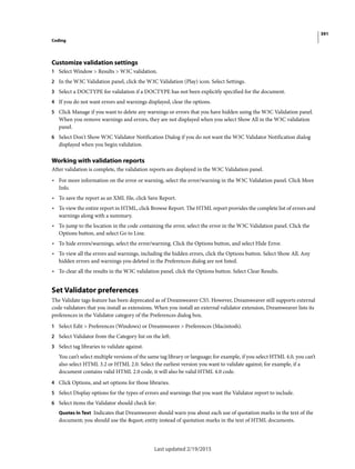 391
Coding
Last updated 2/19/2015
Customize validation settings
1 Select Window > Results > W3C validation.
2 In the W3C Validation panel, click the W3C Validation (Play) icon. Select Settings.
3 Select a DOCTYPE for validation if a DOCTYPE has not been explicitly specified for the document.
4 If you do not want errors and warnings displayed, clear the options.
5 Click Manage if you want to delete any warnings or errors that you have hidden using the W3C Validation panel.
When you remove warnings and errors, they are not displayed when you select Show All in the W3C validation
panel.
6 Select Don't Show W3C Validator Notification Dialog if you do not want the W3C Validator Notification dialog
displayed when you begin validation.
Working with validation reports
After validation is complete, the validation reports are displayed in the W3C Validation panel.
• For more information on the error or warning, select the error/warning in the W3C Validation panel. Click More
Info.
• To save the report as an XML file, click Save Report.
• To view the entire report in HTML, click Browse Report. The HTML report provides the complete list of errors and
warnings along with a summary.
• To jump to the location in the code containing the error, select the error in the W3C Validation panel. Click the
Options button, and select Go to Line.
• To hide errors/warnings, select the error/warning. Click the Options button, and select Hide Error.
• To view all the errors and warnings, including the hidden errors, click the Options button. Select Show All. Any
hidden errors and warnings you deleted in the Preferences dialog are not listed.
• To clear all the results in the W3C validation panel, click the Options button. Select Clear Results.
Set Validator preferences
The Validate tags feature has been deprecated as of Dreamweaver CS5. However, Dreamweaver still supports external
code validators that you install as extensions. When you install an external validator extension, Dreamweaver lists its
preferences in the Validator category of the Preferences dialog box.
1 Select Edit > Preferences (Windows) or Dreamweaver > Preferences (Macintosh).
2 Select Validator from the Category list on the left.
3 Select tag libraries to validate against.
You can’t select multiple versions of the same tag library or language; for example, if you select HTML 4.0, you can’t
also select HTML 3.2 or HTML 2.0. Select the earliest version you want to validate against; for example, if a
document contains valid HTML 2.0 code, it will also be valid HTML 4.0 code.
4 Click Options, and set options for those libraries.
5 Select Display options for the types of errors and warnings that you want the Validator report to include.
6 Select items the Validator should check for:
Quotes In Text Indicates that Dreamweaver should warn you about each use of quotation marks in the text of the
document; you should use the " entity instead of quotation marks in the text of HTML documents.
 