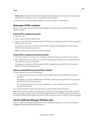 392
Coding
Last updated 2/19/2015
Entities In Text Indicates that Dreamweaver should recommend changing certain characters (such as ampersand
(&), less-than (<), and greater-than (>)) to their HTML entity equivalents.
7 Click OK to close the Validator Options dialog box, and click OK again to set the preferences.
Make pages XHTML-compliant
When you create a page, you can make it XHTML-compliant. You can also make an existing HTML document
XHTML-compliant.
Create XHTML-compliant documents
1 Select File > New.
2 Select a category and type of page to create.
3 Select one of the XHTML document type definitions (DTD) from the DocType pop-up menu on the far right of the
dialog box, and click Create.
For example, you can make an HTML document XHTML-compliant by selecting XHTML 1.0 Transitional or
XHTML 1.0 Strict from the pop-up menu.
Note: Not all document types can be made XHTML-compliant.
Create XHTML-compliant documents by default
1 Select Edit > Preferences or Dreamweaver > Preferences (Mac OS X), and select the New Document category.
2 Select a default document and select one of the XHTML document type definitions from the Default Document
Type (DTD) pop-up menu, and click OK.
For example, you can make an HTML document XHTML-compliant by selecting XHTML 1.0 Transitional or
XHTML 1.0 Strict from the pop-up menu.
Make an existing HTML document XHTML-compliant
1 Open a document, and do one of the following:
• For a document without frames, select File > Convert, and then select one of the XHTML document type
definitions.
For example, you can make an HTML document XHTML-compliant by selecting XHTML 1.0 Transitional or
XHTML 1.0 Strict from the pop-up menu.
• For a document with frames, select a frame and select File > Convert, and then select one of the XHTML
document type definitions.
2 To convert the whole document, repeat this step for every frame and the frameset document.
Note: You can’t convert an instance of a template, because it must be in the same language as the template on which it’s
based. For example, a document based on an XHTML template will always be in XHTML, and a document based on a
non-XHTML-compliant HTML template will always be HTML and can’t be converted to XHTML or any other language.
Use the ColdFusion debugger (Windows only)
If you’re a ColdFusion developer using ColdFusion as your Dreamweaver testing server, you can view ColdFusion
debugging information without leaving Dreamweaver.
 