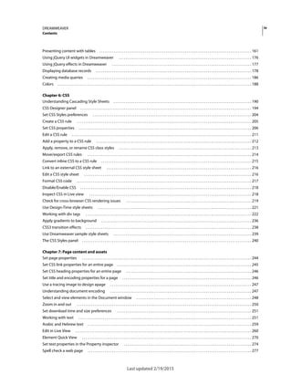 ivDREAMWEAVER
Contents
Last updated 2/19/2015
Presenting content with tables . . . . . . . . . . . . . . . . . . . . . . . . . . . . . . . . . . . . . . . . . . . . . . . . . . . . . . . . . . . . . . . . . . . . . . . . . . . . . . . . . . . . . . . 161
Using jQuery UI widgets in Dreamweaver . . . . . . . . . . . . . . . . . . . . . . . . . . . . . . . . . . . . . . . . . . . . . . . . . . . . . . . . . . . . . . . . . . . . . . . . . . . . 176
Using jQuery effects in Dreamweaver . . . . . . . . . . . . . . . . . . . . . . . . . . . . . . . . . . . . . . . . . . . . . . . . . . . . . . . . . . . . . . . . . . . . . . . . . . . . . . . . 177
Displaying database records . . . . . . . . . . . . . . . . . . . . . . . . . . . . . . . . . . . . . . . . . . . . . . . . . . . . . . . . . . . . . . . . . . . . . . . . . . . . . . . . . . . . . . . . . 178
Creating media queries . . . . . . . . . . . . . . . . . . . . . . . . . . . . . . . . . . . . . . . . . . . . . . . . . . . . . . . . . . . . . . . . . . . . . . . . . . . . . . . . . . . . . . . . . . . . . . 186
Colors . . . . . . . . . . . . . . . . . . . . . . . . . . . . . . . . . . . . . . . . . . . . . . . . . . . . . . . . . . . . . . . . . . . . . . . . . . . . . . . . . . . . . . . . . . . . . . . . . . . . . . . . . . . . . . . 188
Chapter 6: CSS
Understanding Cascading Style Sheets . . . . . . . . . . . . . . . . . . . . . . . . . . . . . . . . . . . . . . . . . . . . . . . . . . . . . . . . . . . . . . . . . . . . . . . . . . . . . . . 190
CSS Designer panel . . . . . . . . . . . . . . . . . . . . . . . . . . . . . . . . . . . . . . . . . . . . . . . . . . . . . . . . . . . . . . . . . . . . . . . . . . . . . . . . . . . . . . . . . . . . . . . . . . 194
Set CSS Styles preferences . . . . . . . . . . . . . . . . . . . . . . . . . . . . . . . . . . . . . . . . . . . . . . . . . . . . . . . . . . . . . . . . . . . . . . . . . . . . . . . . . . . . . . . . . . . 204
Create a CSS rule . . . . . . . . . . . . . . . . . . . . . . . . . . . . . . . . . . . . . . . . . . . . . . . . . . . . . . . . . . . . . . . . . . . . . . . . . . . . . . . . . . . . . . . . . . . . . . . . . . . . 205
Set CSS properties . . . . . . . . . . . . . . . . . . . . . . . . . . . . . . . . . . . . . . . . . . . . . . . . . . . . . . . . . . . . . . . . . . . . . . . . . . . . . . . . . . . . . . . . . . . . . . . . . . . 206
Edit a CSS rule . . . . . . . . . . . . . . . . . . . . . . . . . . . . . . . . . . . . . . . . . . . . . . . . . . . . . . . . . . . . . . . . . . . . . . . . . . . . . . . . . . . . . . . . . . . . . . . . . . . . . . . 211
Add a property to a CSS rule . . . . . . . . . . . . . . . . . . . . . . . . . . . . . . . . . . . . . . . . . . . . . . . . . . . . . . . . . . . . . . . . . . . . . . . . . . . . . . . . . . . . . . . . . 212
Apply, remove, or rename CSS class styles . . . . . . . . . . . . . . . . . . . . . . . . . . . . . . . . . . . . . . . . . . . . . . . . . . . . . . . . . . . . . . . . . . . . . . . . . . . . 213
Move/export CSS rules . . . . . . . . . . . . . . . . . . . . . . . . . . . . . . . . . . . . . . . . . . . . . . . . . . . . . . . . . . . . . . . . . . . . . . . . . . . . . . . . . . . . . . . . . . . . . . 214
Convert inline CSS to a CSS rule . . . . . . . . . . . . . . . . . . . . . . . . . . . . . . . . . . . . . . . . . . . . . . . . . . . . . . . . . . . . . . . . . . . . . . . . . . . . . . . . . . . . . . 215
Link to an external CSS style sheet . . . . . . . . . . . . . . . . . . . . . . . . . . . . . . . . . . . . . . . . . . . . . . . . . . . . . . . . . . . . . . . . . . . . . . . . . . . . . . . . . . . 216
Edit a CSS style sheet . . . . . . . . . . . . . . . . . . . . . . . . . . . . . . . . . . . . . . . . . . . . . . . . . . . . . . . . . . . . . . . . . . . . . . . . . . . . . . . . . . . . . . . . . . . . . . . . 216
Format CSS code . . . . . . . . . . . . . . . . . . . . . . . . . . . . . . . . . . . . . . . . . . . . . . . . . . . . . . . . . . . . . . . . . . . . . . . . . . . . . . . . . . . . . . . . . . . . . . . . . . . . 217
Disable/Enable CSS . . . . . . . . . . . . . . . . . . . . . . . . . . . . . . . . . . . . . . . . . . . . . . . . . . . . . . . . . . . . . . . . . . . . . . . . . . . . . . . . . . . . . . . . . . . . . . . . . . 218
Inspect CSS in Live view . . . . . . . . . . . . . . . . . . . . . . . . . . . . . . . . . . . . . . . . . . . . . . . . . . . . . . . . . . . . . . . . . . . . . . . . . . . . . . . . . . . . . . . . . . . . . 218
Check for cross-browser CSS rendering issues . . . . . . . . . . . . . . . . . . . . . . . . . . . . . . . . . . . . . . . . . . . . . . . . . . . . . . . . . . . . . . . . . . . . . . . . 219
Use Design-Time style sheets . . . . . . . . . . . . . . . . . . . . . . . . . . . . . . . . . . . . . . . . . . . . . . . . . . . . . . . . . . . . . . . . . . . . . . . . . . . . . . . . . . . . . . . . 221
Working with div tags . . . . . . . . . . . . . . . . . . . . . . . . . . . . . . . . . . . . . . . . . . . . . . . . . . . . . . . . . . . . . . . . . . . . . . . . . . . . . . . . . . . . . . . . . . . . . . . 222
Apply gradients to background . . . . . . . . . . . . . . . . . . . . . . . . . . . . . . . . . . . . . . . . . . . . . . . . . . . . . . . . . . . . . . . . . . . . . . . . . . . . . . . . . . . . . . 236
CSS3 transition effects . . . . . . . . . . . . . . . . . . . . . . . . . . . . . . . . . . . . . . . . . . . . . . . . . . . . . . . . . . . . . . . . . . . . . . . . . . . . . . . . . . . . . . . . . . . . . . . 238
Use Dreamweaver sample style sheets . . . . . . . . . . . . . . . . . . . . . . . . . . . . . . . . . . . . . . . . . . . . . . . . . . . . . . . . . . . . . . . . . . . . . . . . . . . . . . . 239
The CSS Styles panel . . . . . . . . . . . . . . . . . . . . . . . . . . . . . . . . . . . . . . . . . . . . . . . . . . . . . . . . . . . . . . . . . . . . . . . . . . . . . . . . . . . . . . . . . . . . . . . . . 240
Chapter 7: Page content and assets
Set page properties . . . . . . . . . . . . . . . . . . . . . . . . . . . . . . . . . . . . . . . . . . . . . . . . . . . . . . . . . . . . . . . . . . . . . . . . . . . . . . . . . . . . . . . . . . . . . . . . . 244
Set CSS link properties for an entire page . . . . . . . . . . . . . . . . . . . . . . . . . . . . . . . . . . . . . . . . . . . . . . . . . . . . . . . . . . . . . . . . . . . . . . . . . . . . . 245
Set CSS heading properties for an entire page . . . . . . . . . . . . . . . . . . . . . . . . . . . . . . . . . . . . . . . . . . . . . . . . . . . . . . . . . . . . . . . . . . . . . . . . 246
Set title and encoding properties for a page . . . . . . . . . . . . . . . . . . . . . . . . . . . . . . . . . . . . . . . . . . . . . . . . . . . . . . . . . . . . . . . . . . . . . . . . . . 246
Use a tracing image to design apage . . . . . . . . . . . . . . . . . . . . . . . . . . . . . . . . . . . . . . . . . . . . . . . . . . . . . . . . . . . . . . . . . . . . . . . . . . . . . . . . . 247
Understanding document encoding . . . . . . . . . . . . . . . . . . . . . . . . . . . . . . . . . . . . . . . . . . . . . . . . . . . . . . . . . . . . . . . . . . . . . . . . . . . . . . . . . 247
Select and view elements in the Document window . . . . . . . . . . . . . . . . . . . . . . . . . . . . . . . . . . . . . . . . . . . . . . . . . . . . . . . . . . . . . . . . . . 248
Zoom in and out . . . . . . . . . . . . . . . . . . . . . . . . . . . . . . . . . . . . . . . . . . . . . . . . . . . . . . . . . . . . . . . . . . . . . . . . . . . . . . . . . . . . . . . . . . . . . . . . . . . . 250
Set download time and size preferences . . . . . . . . . . . . . . . . . . . . . . . . . . . . . . . . . . . . . . . . . . . . . . . . . . . . . . . . . . . . . . . . . . . . . . . . . . . . . 251
Working with text . . . . . . . . . . . . . . . . . . . . . . . . . . . . . . . . . . . . . . . . . . . . . . . . . . . . . . . . . . . . . . . . . . . . . . . . . . . . . . . . . . . . . . . . . . . . . . . . . . . 251
Arabic and Hebrew text . . . . . . . . . . . . . . . . . . . . . . . . . . . . . . . . . . . . . . . . . . . . . . . . . . . . . . . . . . . . . . . . . . . . . . . . . . . . . . . . . . . . . . . . . . . . . . 259
Edit in Live View . . . . . . . . . . . . . . . . . . . . . . . . . . . . . . . . . . . . . . . . . . . . . . . . . . . . . . . . . . . . . . . . . . . . . . . . . . . . . . . . . . . . . . . . . . . . . . . . . . . . . 260
Element Quick View . . . . . . . . . . . . . . . . . . . . . . . . . . . . . . . . . . . . . . . . . . . . . . . . . . . . . . . . . . . . . . . . . . . . . . . . . . . . . . . . . . . . . . . . . . . . . . . . . 270
Set text properties in the Property inspector . . . . . . . . . . . . . . . . . . . . . . . . . . . . . . . . . . . . . . . . . . . . . . . . . . . . . . . . . . . . . . . . . . . . . . . . . 274
Spell check a web page . . . . . . . . . . . . . . . . . . . . . . . . . . . . . . . . . . . . . . . . . . . . . . . . . . . . . . . . . . . . . . . . . . . . . . . . . . . . . . . . . . . . . . . . . . . . . . 277
 