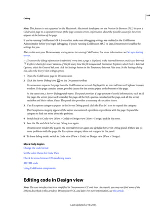 393
Coding
Last updated 2/19/2015
Note: This feature is not supported on the Macintosh. Macintosh developers can use Preview In Browser (F12) to open a
ColdFusion page in a separate browser. If the page contains errors, information about the possible causes for the errors
appears at the bottom of the page.
If you’re running ColdFusion MX 6.1 or earlier, make sure debugging settings are enabled in the ColdFusion
Administrator before you begin debugging. If you’re running ColdFusion MX 7 or later, Dreamweaver enables the
settings for you.
Also, make sure your Dreamweaver testing server is running ColdFusion. For more information, see Set up a testing
server.
To ensure the debug information is refreshed every time a page is displayed in the internal browser, make sure Internet
Explorer checks for newer versions of the file every time the file is requested. In Internet Explorer, select Tools > Internet
Options, select the General tab, and click the Settings button in the Temporary Internet Files area. In the Settings dialog
box, select the Every Visit to Page option.
1 Open the ColdFusion page in Dreamweaver.
2 Click the Server Debug icon on the Document toolbar.
Dreamweaver requests the page from the ColdFusion server and displays it in an internal Internet Explorer browser
window. If the page contains errors, possible causes for the errors appear at the bottom of the page.
At the same time, a Server Debug panel opens. The panel provides a large amount of useful information, such as all
the pages the server processed to render the page, all the SQL queries executed on the page, and all the server
variables and their values, if any. The panel also provides a summary of execution times.
3 If an Exceptions category appears in the Server Debug panel, click the Plus (+) icon to expand the category.
The Exceptions category appears if the server encountered a problem or problems with the page. Expand the
category to find out more about the problem.
4 Switch back to Code view (View > Code) or Design view (View > Design) and fix the error.
5 Save the file and click the Server Debug icon again.
Dreamweaver renders the page in the internal browser again and updates the Server Debug panel. If there are no
more problems with the page, the Exceptions category does not reappear in the panel.
6 To leave debug mode, switch to Code view (View > Code) or Design view (View > Design).
More Help topics
Change the code format
Set the color theme for Code View
Check for cross-browser CSS rendering issues
XHTML code
Using ColdFusion components
Editing code in Design view
Note: The user interface has been simplified in Dreamweaver CC and later. As a result, you may not find some of the
options described in this article in Dreamweaver CC and later. For more information, see this article.
 