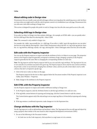 394
Coding
Last updated 2/19/2015
About editing code in Design view
Dreamweaver lets you visually create and edit web pages without worrying about the underlying source code, but there
are times when you might need to edit the code for greater control or to troubleshoot your web page. Dreamweaver lets
you edit some code while working in Design view.
This section is designed for people who prefer to work in Design view, but who also want quick access to the code.
Selecting child tags in Design view
If you select an object in Design view that contains child tags—for example, an HTML table—you can quickly select
the first child tag of that object by selecting Edit > Select Child.
Note: This command is only enabled in Design view.
For example, the <table> tag normally has <tr> child tags. If you select a <table> tag in the tag selector, you can select
the first row in the table by selecting Edit > Select Child. Dreamweaver selects the first <tr> tag in the tag selector. Since
the <tr> tag itself has child tags, namely <td> tags, selecting Edit > Select Child again selects the first cell in the table.
Edit code with the Property inspector
You can use the Property inspector to inspect and edit the attributes of text or of objects on your page. The properties
shown in the Property inspector generally correspond to attributes of tags; changing a property in the Property
inspector generally has the same effect as changing the corresponding attribute in Code view.
Note: The Tag inspector and the Property inspector both let you view and edit a tag’s attributes. The Tag inspector lets you
to view and edit every attribute associated with a given tag. The Property inspector shows only the most common attributes,
but provides a richer set of controls for changing those attributes’ values, and lets you edit certain objects (such as table
columns) that don’t correspond to specific tags.
1 Click in the text or select an object on the page.
The Property inspector for the text or object appears below the Document window. If the Property inspector is not
visible, select Window > Properties.
2 Make changes to the attributes in the Property inspector.
Edit CFML with the Property inspector
Use the Property inspector to inspect and modify ColdFusion markup in Design view.
1 In the Property inspector, click the Attributes button to edit the tag’s attributes or to add new ones.
2 If the tag holds content between its opening and closing tags, click the Content button to edit the content.
The Content button appears only if the selected tag is not an empty tag (that is, if it has both an opening and a closing
tag).
3 If the tag contains a conditional expression, make changes to it in the Expression box.
Change attributes with the Tag inspector
Use the Tag inspector to edit or add attributes and attributes’ values. The Tag inspector lets you edit tags and objects by
using a property sheet similar to the ones found in other integrated development environments (IDEs).
1 Do one of the following in the Document window:
• In Code view (or the Code inspector), click anywhere in a tag’s name or in its contents.
 