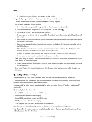395
Coding
Last updated 2/19/2015
• In Design view, select an object, or select a tag in the Tag Selector.
2 Open the Tag inspector (Window > Tag Inspector), and select the Attributes tab.
The selection’s attributes and their current values appear in the Tag inspector.
3 Do any of the following in the Tag inspector:
• To view the attributes organized by category, click the Show Category View button .
• To view the attributes in an alphabetical list, click the Show List View button .
• To change the attribute’s value, select the value and edit it.
• To add a value for an attribute with no value, click in the attribute-value column to the right of the attribute and
add a value.
• If the attribute takes pre-defined values, select a value from the pop-up menu (or the color picker) to the right of
the attribute-value column.
• If the attribute takes a URL value, click the Browse button or use the Point-To-File icon to select a file, or type
the URL in the box.
• If the attribute takes a value from a source of dynamic content (such as a database), click the Dynamic Data
button to the right of the attribute-value column. Then select a source.
• To delete the attribute’s value, select the value and press Backspace (Windows) or Delete (Macintosh).
• To change the name of an attribute, select the attribute name and edit it.
Note: If you change the name of a standard attribute and then add a value for that attribute, the attribute and its new
value move to the appropriate category.
• To add a new attribute not already listed, click in the empty space below the last listed attribute name and type a
new attribute name.
4 Press Enter (Windows) or Return (Macintosh), or click elsewhere in the Tag inspector, to update the tag in your
document.
Quick Tag Editor overview
You use the Quick Tag Editor to quickly inspect, insert, and edit HTML tags without leaving Design view.
If you type invalid HTML in the Quick Tag Editor, Dreamweaver attempts to correct it for you by inserting closing
quotation marks and closing angle brackets where needed.
To set the Quick Tag Editor options, open the Quick Tag Editor by pressing Control-T (Windows) or Command-T
(Macintosh).
The Quick Tag Editor has three modes:
• Insert HTML mode is used to insert new HTML code.
• Edit Tag mode is used to edit an existing tag.
• Insert HTML mode is used to insert new HTML code.
• Edit Tag mode is used to edit an existing tag.
• Wrap Tag mode is to wrap a new tag around the current selection.
Note: The mode in which the Quick Tag Editor opens depends on the current selection in Design view.
In all three modes, the basic procedure for using the Quick Tag Editor is the same: open the editor, enter or edit tags
and attributes, and then close the editor.
 