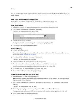 396
Coding
Last updated 2/19/2015
You can cycle through the modes by pressing Control+T (Windows) or Command+T (Macintosh) while the Quick Tag
Editor is active.
Edit code with the Quick Tag Editor
Use the Quick Tag Editor to quickly insert and edit HTML tags without leaving Design view.
Insert an HTML tag
1 In Design view, click in the page to place the insertion point where you want to insert code.
2 Press Control+T (Windows) or Command+T (Macintosh).
The Quick Tag Editor opens in Insert HTML mode.
3 Enter the HTML tag and press Enter.
The tag is inserted into your code, along with a matching closing tag if applicable.
4 Press Escape to exit without making any changes.
Edit an HTML tag
1 Select an object in Design view.
You can also select the tag you want to edit from the tag selector at the bottom of the Document window. For more
information, see Edit code with the tag selector.
2 Press Control+T (Windows) or Command+T (Macintosh).
The Quick Tag Editor opens in Edit Tag mode.
3 Enter new attributes, edit existing attributes, or edit the tag’s name.
4 Press Tab to move forward from one attribute to the next; press Shift+Tab to move back.
Note: By default, changes are applied to the document when you press Tab or Shift+Tab.
5 To close the Quick Tag Editor and apply all the changes, press Enter.
6 To exit without making any further changes, press Escape.
Wrap the current selection with HTML tags
1 Select unformatted text or an object in Design view.
Note: If you select text or an object that includes an opening or closing HTML tag, the Quick Tag Editor opens in Edit
Tag mode instead of Wrap Tag mode.
2 Press Control+T (Windows) or Command+T (Macintosh), or click the Quick Tag Editor button in the Property
inspector.
The Quick Tag Editor opens in Wrap Tag mode.
3 Enter a single opening tag, such as strong, and press Enter (Windows) or Return (Macintosh).
The tag is inserted at the beginning of the current selection, and a matching closing tag is inserted at the end.
4 To exit without making any changes, press Escape.
 
