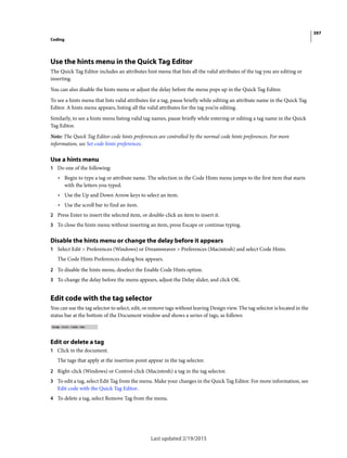397
Coding
Last updated 2/19/2015
Use the hints menu in the Quick Tag Editor
The Quick Tag Editor includes an attributes hint menu that lists all the valid attributes of the tag you are editing or
inserting.
You can also disable the hints menu or adjust the delay before the menu pops up in the Quick Tag Editor.
To see a hints menu that lists valid attributes for a tag, pause briefly while editing an attribute name in the Quick Tag
Editor. A hints menu appears, listing all the valid attributes for the tag you’re editing.
Similarly, to see a hints menu listing valid tag names, pause briefly while entering or editing a tag name in the Quick
Tag Editor.
Note: The Quick Tag Editor code hints preferences are controlled by the normal code hints preferences. For more
information, see Set code hints preferences.
Use a hints menu
1 Do one of the following:
• Begin to type a tag or attribute name. The selection in the Code Hints menu jumps to the first item that starts
with the letters you typed.
• Use the Up and Down Arrow keys to select an item.
• Use the scroll bar to find an item.
2 Press Enter to insert the selected item, or double-click an item to insert it.
3 To close the hints menu without inserting an item, press Escape or continue typing.
Disable the hints menu or change the delay before it appears
1 Select Edit > Preferences (Windows) or Dreamweaver > Preferences (Macintosh) and select Code Hints.
The Code Hints Preferences dialog box appears.
2 To disable the hints menu, deselect the Enable Code Hints option.
3 To change the delay before the menu appears, adjust the Delay slider, and click OK.
Edit code with the tag selector
You can use the tag selector to select, edit, or remove tags without leaving Design view. The tag selector is located in the
status bar at the bottom of the Document window and shows a series of tags, as follows:
Edit or delete a tag
1 Click in the document.
The tags that apply at the insertion point appear in the tag selector.
2 Right-click (Windows) or Control-click (Macintosh) a tag in the tag selector.
3 To edit a tag, select Edit Tag from the menu. Make your changes in the Quick Tag Editor. For more information, see
Edit code with the Quick Tag Editor.
4 To delete a tag, select Remove Tag from the menu.
 