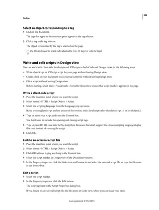 398
Coding
Last updated 2/19/2015
Select an object corresponding to a tag
1 Click in the document.
The tags that apply at the insertion point appear in the tag selector.
2 Click a tag in the tag selector.
The object represented by the tag is selected on the page.
Use this technique to select individual table rows (tr tags) or cells (td tags).
Write and edit scripts in Design view
You can work with client-side JavaScripts and VBScripts in both Code and Design views, in the following ways:
• Write a JavaScript or VBScript script for your page without leaving Design view.
• Create a link in your document to an external script file without leaving Design view.
• Edit a script without leaving Design view.
Before starting, select View > Visual Aids > Invisible Elements to ensure that script markers appear on the page.
Write a client-side script
1 Place the insertion point where you want the script.
2 Select Insert > HTML > Script Objects > Script.
3 Select the scripting language from the Language pop-up menu.
If you are using JavaScript and are unsure of the version, select JavaScript rather than JavaScript1.1 or JavaScript1.2.
4 Type or paste your script code into the Content box.
You don’t need to include the opening and closing script tags.
5 Type or paste HTML code into the No Script box. Browsers that don’t support the chosen scripting language display
this code instead of running the script.
6 Click OK.
Link to an external script file
1 Place the insertion point where you want the script.
2 Select Insert > HTML > Script Objects > Script.
3 Click OK without typing anything in the Content box.
4 Select the script marker in Design view of the Document window.
5 In the Property inspector, click the folder icon and browse to and select the external script file, or type the filename
in the Source box.
Edit a script
1 Select the script marker.
2 In the Property inspector, click the Edit button.
The script appears in the Script Properties dialog box.
If you linked to an external script file, the file opens in Code view, where you can make your edits.
 
