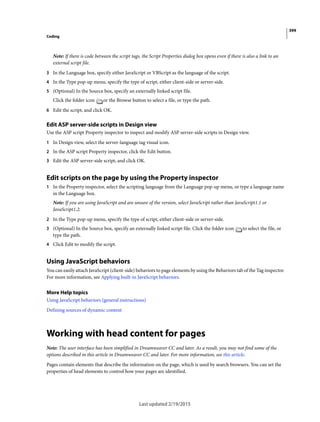 399
Coding
Last updated 2/19/2015
Note: If there is code between the script tags, the Script Properties dialog box opens even if there is also a link to an
external script file.
3 In the Language box, specify either JavaScript or VBScript as the language of the script.
4 In the Type pop-up menu, specify the type of script, either client-side or server-side.
5 (Optional) In the Source box, specify an externally linked script file.
Click the folder icon or the Browse button to select a file, or type the path.
6 Edit the script, and click OK.
Edit ASP server-side scripts in Design view
Use the ASP script Property inspector to inspect and modify ASP server-side scripts in Design view.
1 In Design view, select the server-language tag visual icon.
2 In the ASP script Property inspector, click the Edit button.
3 Edit the ASP server-side script, and click OK.
Edit scripts on the page by using the Property inspector
1 In the Property inspector, select the scripting language from the Language pop-up menu, or type a language name
in the Language box.
Note: If you are using JavaScript and are unsure of the version, select JavaScript rather than JavaScript1.1 or
JavaScript1.2.
2 In the Type pop-up menu, specify the type of script, either client-side or server-side.
3 (Optional) In the Source box, specify an externally linked script file. Click the folder icon to select the file, or
type the path.
4 Click Edit to modify the script.
Using JavaScript behaviors
You can easily attach JavaScript (client-side) behaviors to page elements by using the Behaviors tab of the Tag inspector.
For more information, see Applying built-in JavaScript behaviors.
More Help topics
Using JavaScript behaviors (general instructions)
Defining sources of dynamic content
Working with head content for pages
Note: The user interface has been simplified in Dreamweaver CC and later. As a result, you may not find some of the
options described in this article in Dreamweaver CC and later. For more information, see this article.
Pages contain elements that describe the information on the page, which is used by search browsers. You can set the
properties of head elements to control how your pages are identified.
 