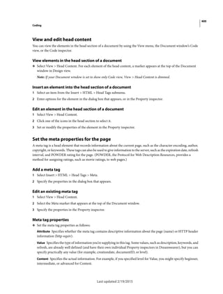 400
Coding
Last updated 2/19/2015
View and edit head content
You can view the elements in the head section of a document by using the View menu, the Document window’s Code
view, or the Code inspector.
View elements in the head section of a document
❖ Select View > Head Content. For each element of the head content, a marker appears at the top of the Document
window in Design view.
Note: If your Document window is set to show only Code view, View > Head Content is dimmed.
Insert an element into the head section of a document
1 Select an item from the Insert > HTML > Head Tags submenu.
2 Enter options for the element in the dialog box that appears, or in the Property inspector.
Edit an element in the head section of a document
1 Select View > Head Content.
2 Click one of the icons in the head section to select it.
3 Set or modify the properties of the element in the Property inspector.
Set the meta properties for the page
A meta tag is a head element that records information about the current page, such as the character encoding, author,
copyright, or keywords. These tags can also be used to give information to the server, such as the expiration date, refresh
interval, and POWDER rating for the page. (POWDER, the Protocol for Web Description Resources, provides a
method for assigning ratings, such as movie ratings, to web pages.)
Add a meta tag
1 Select Insert > HTML > Head Tags > Meta.
2 Specify the properties in the dialog box that appears.
Edit an existing meta tag
1 Select View > Head Content.
2 Select the Meta marker that appears at the top of the Document window.
3 Specify the properties in the Property inspector.
Meta tag properties
❖ Set the meta tag properties as follows:
Attribute Specifies whether the meta tag contains descriptive information about the page (name) or HTTP header
information (http-equiv).
Value Specifies the type of information you’re supplying in this tag. Some values, such as description, keywords, and
refresh, are already well defined (and have their own individual Property inspectors in Dreamweaver), but you can
specify practically any value (for example, creationdate, documentID, or level).
Content Specifies the actual information. For example, if you specified level for Value, you might specify beginner,
intermediate, or advanced for Content.
 