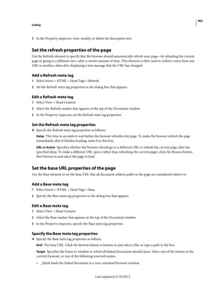 402
Coding
Last updated 2/19/2015
3 In the Property inspector, view, modify, or delete the descriptive text.
Set the refresh properties of the page
Use the Refresh element to specify that the browser should automatically refresh your page—by reloading the current
page or going to a different one—after a certain amount of time. This element is often used to redirect users from one
URL to another, often after displaying a text message that the URL has changed.
Add a Refresh meta tag
1 Select Insert > HTML > Head Tags > Refresh.
2 Set the Refresh meta tag properties in the dialog box that appears.
Edit a Refresh meta tag
1 Select View > Head Content.
2 Select the Refresh marker that appears at the top of the Document window.
3 In the Property inspector, set the Refresh meta tag properties.
Set the Refresh meta tag properties
❖ Specify the Refresh meta tag properties as follows:
Delay The time in seconds to wait before the browser refreshes the page. To make the browser refresh the page
immediately after it finishes loading, enter 0 in this box.
URL or Action Specifies whether the browser should go to a different URL or refresh the current page, after the
specified delay. To make a different URL open (rather than refreshing the current page), click the Browse button,
then browse to and select the page to load.
Set the base URL properties of the page
Use the Base element to set the base URL that all document-relative paths in the page are considered relative to.
Add a Base meta tag
1 Select Insert > HTML > Head Tags > Base.
2 Specify the Base meta tag properties in the dialog box that appears.
Edit a Base meta tag
1 Select View > Head Content.
2 Select the Base marker that appears at the top of the Document window.
3 In the Property inspector, specify the Base meta tag properties.
Specify the Base meta tag properties
❖ Specify the Base meta tag properties as follows:
Href The base URL. Click the Browse button to browse to and select a file, or type a path in the box.
Target Specifies the frame or window in which all linked documents should open. Select one of the frames in the
current frameset, or one of the following reserved names:
• _blank loads the linked document in a new, unnamed browser window.
 