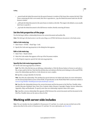 403
Coding
Last updated 2/19/2015
• _parent loads the linked document into the parent frameset or window of the frame that contains the link. If the
frame containing the link is not nested, then this is equivalent to _top; the linked document loads into the full
browser window.
• _self loads the linked document in the same frame or window as the link. This target is the default, so you usually
don’t have to specify it.
• _top loads the linked document in the full browser window, thereby removing all frames.
Set the link properties of the page
Use the link tag to define a relationship between the current document and another file.
Note: The link tag in the head section is not the same thing as an HTML link between documents in the body section.
Add a Link meta tag
1 Select Insert > HTML > Head Tags > Link.
2 Specify the Link meta tag properties in the dialog box that appears.
Edit a Link meta tag
1 Select View > Head Content.
2 Select the Link marker that appears at the top of the Document window.
3 In the Property inspector, specify the Link meta tag properties.
Specify the Link meta tag properties
❖ Set the Link meta tag properties as follows:
Href The URL of the file that you are defining a relationship to. Click the Browse button to browse to and select a
file, or type a path in the box. Note that this attribute does not indicate a file that you’re linking to in the usual HTML
sense; the relationships specified in a Link element are more complex.
ID Specifies a unique identifier for the link.
Title Describes the relationship. This attribute has special relevance for linked style sheets; for more information,
see the External Style Sheets section of the HTML 4.0 specification on the World Wide Web Consortium website at
www.w3.org/TR/REC-html40/present/styles.html#style-external.
Rel Specifies the relationship between the current document and the document in the Href box. Possible values
include Alternate, Stylesheet, Start, Next, Prev, Contents, Index, Glossary, Copyright, Chapter, Section, Subsection,
Appendix, Help, and Bookmark. To specify more than one relationship, separate values with a space.
Rev Specifies a reverse relationship (the opposite of Rel) between the current document and the document in the
Href box. Possible values are the same as those for Rel.
Working with server-side includes
Note: The user interface has been simplified in Dreamweaver CC and later. As a result, you may not find some of the
options described in this article in Dreamweaver CC and later. For more information, see this article.
 