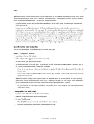 405
Coding
Last updated 2/19/2015
Note: Unfortunately, IIS won’t let you include a file in a folder above the current folder in the folder hierarchy, unless special
software has been installed on the server. If you must include a file from a folder higher in the folder hierarchy on an IIS
server, ask your system administrator if the necessary software is installed.
• For other kinds of servers, or if you don’t know what kind of server you’re using, ask your system administrator
which option to use.
Some servers are configured to examine all files to see if they contain server-side includes; other servers are
configured to examine only files with a particular file extension, such as .shtml, .shtm, or .inc. If a server-side include
isn’t working for you, ask your system administrator if you need to use a special extension in the name of the file
that uses the include. (For example, if the file is named canoe.html, you may have to rename it to canoe.shtml.) If
you want your files to retain .html or .htm extensions, ask your system administrator to configure the server to
examine all files (not just files with a certain extension) for server-side includes. Parsing a file for server-side
includes takes a little extra time, so pages that the server parses are served a little more slowly than other pages;
therefore, some system administrators won’t provide the option of parsing all files.
Insert server-side includes
You can use Dreamweaver to insert server-side includes in your page.
Insert a server-side include
1 Select Insert > Server-Side Include.
2 In the dialog box that appears, browse to and select a file.
By default, a File type of include is inserted.
3 To change the type of the include, select the server-side include in the Document window and change the type in
the Property inspector (Window > Properties), as follows:
• If your server is an Apache web server, select Virtual. In Apache, Virtual works in all cases, while File works only
in some cases.
• If your server is a Microsoft Internet Information Server (IIS), select File. (Virtual works with IIS only in certain
specific circumstances.)
Note: Unfortunately, IIS won’t allow you to include a file in a folder above the current folder in the folder hierarchy,
unless special software has been installed on the server. If you need to include a file from a folder higher in the folder
hierarchy on an IIS server, ask your system administrator if the necessary software is installed.
• For other kinds of servers, or if you don’t know what kind of server you’re using, ask your system administrator
which option to use.
Change which file is included
1 Select the server-side include in the Document window.
2 Open the Property inspector (Window > Properties).
3 Do one of the following:
• Click the folder icon and browse to and select a new file to include.
• In the box, type the path and filename of the new file to include.
 